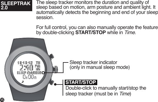 SLEEPTRAK 2.0The sleep tracker monitors the duration and quality of sleep based on motion, arm posture and ambient light. It automatically detects the beginning and end of your sleep session.For full control, you can also manually operate the feature by double-clicking START/STOP while in Time.Sleep tracker indicator (only in manual sleep mode)START/STOPDouble-click to manually start/stop the sleep tracker (must be in Time)15