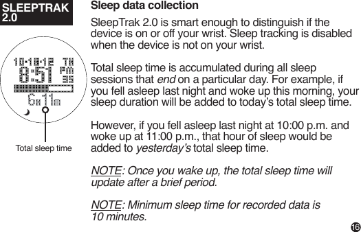 SLEEPTRAK 2.0Sleep data collectionSleepTrak 2.0 is smart enough to distinguish if the device is on or off your wrist. Sleep tracking is disabled when the device is not on your wrist.Total sleep time is accumulated during all sleep sessions that end on a particular day. For example, if you fell asleep last night and woke up this morning, your sleep duration will be added to today’s total sleep time.However, if you fell asleep last night at 10:00 p.m. and woke up at 11:00 p.m., that hour of sleep would be added to yesterday’s total sleep time.NOTE: Once you wake up, the total sleep time will update after a brief period.NOTE: Minimum sleep time for recorded data is 10 minutes.Total sleep time16
