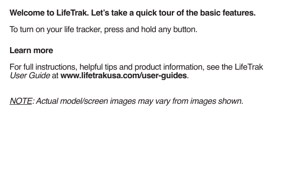 Welcome to LifeTrak. Let’s take a quick tour of the basic features.To turn on your life tracker, press and hold any button.Learn moreFor full instructions, helpful tips and product information, see the LifeTrak User Guide at www.lifetrakusa.com/user-guides.NOTE: Actual model/screen images may vary from images shown.