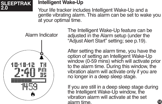 Intelligent Wake-UpYour life tracker includes Intelligent Wake-Up and a gentle vibrating alarm. This alarm can be set to wake you at your optimal time.The Intelligent Wake-Up feature can be adjusted in the Alarm setup (under the “Adjust Alert Start” setting; see p.19).After setting the alarm time, you have the option of setting an Intelligent Wake-Up window (0-59 mins) which will activate prior to the alarm time. During this window, the vibration alarm will activate only if you are no longer in a deep sleep stage.If you are still in a deep sleep stage during the Intelligent Wake-Up window, the vibration alarm will activate at the set alarm time.Alarm IndicatorSLEEPTRAK 2.018