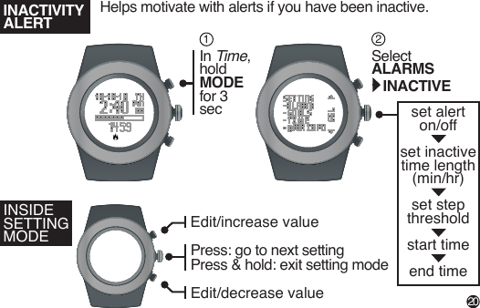 set alerton/off set inactivetime length (min/hr) set stepthresholdstart timeend timeIn Time,hold MODE for 3 secSelect ALARMS INACTIVEINSIDE SETTING MODE12Edit/increase valueEdit/decrease valuePress: go to next settingPress & hold: exit setting mode INACTIVITYALERTHelps motivate with alerts if you have been inactive. 20