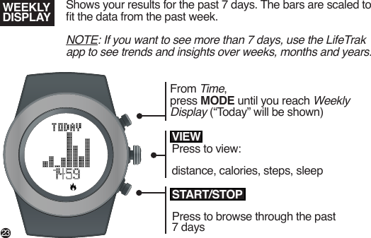 Shows your results for the past 7 days. The bars are scaled to t the data from the past week.NOTE: If you want to see more than 7 days, use the LifeTrak app to see trends and insights over weeks, months and years.WEEKLY DISPLAYSTART/STOPPress to browse through the past 7 daysVIEWPress to view:distance, calories, steps, sleepFrom Time,press MODE until you reach Weekly Display (“Today” will be shown)23