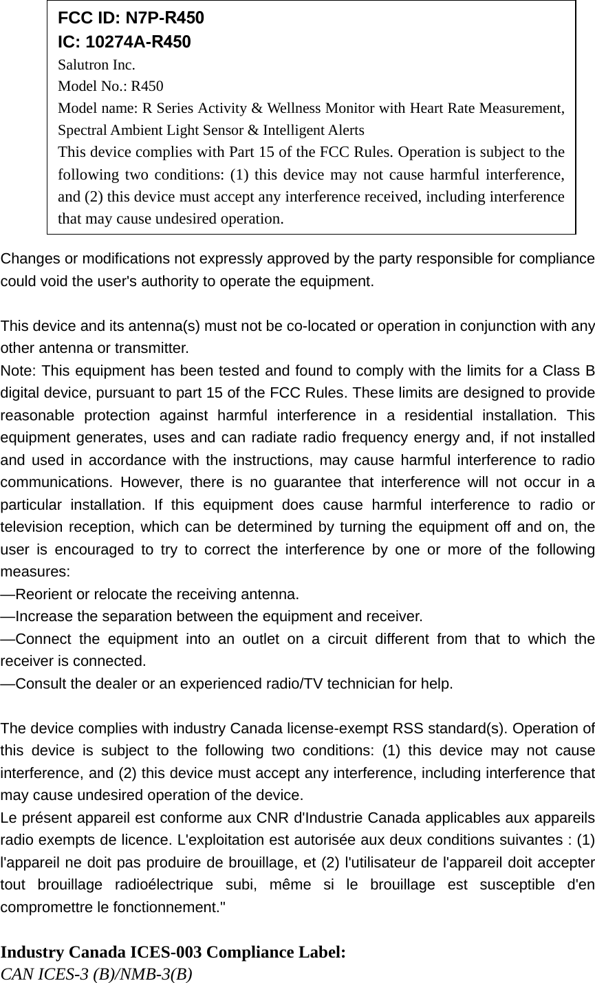 Changes or modifications not expressly approved by the party responsible for compliance could void the user's authority to operate the equipment. This device and its antenna(s) must not be co-located or operation in conjunction with any other antenna or transmitter. Note: This equipment has been tested and found to comply with the limits for a Class B digital device, pursuant to part 15 of the FCC Rules. These limits are designed to provide reasonable protection against harmful interference in a residential installation. This equipment generates, uses and can radiate radio frequency energy and, if not installed and used in accordance with the instructions, may cause harmful interference to radio communications. However, there is no guarantee that interference will not occur in a particular installation. If this equipment does cause harmful interference to radio or television reception, which can be determined by turning the equipment off and on, the user is encouraged to try to correct the interference by one or more of the following measures: —Reorient or relocate the receiving antenna. —Increase the separation between the equipment and receiver. —Connect the equipment into an outlet on a circuit different from that to which the receiver is connected. —Consult the dealer or an experienced radio/TV technician for help. The device complies with industry Canada license-exempt RSS standard(s). Operation of this device is subject to the following two conditions: (1) this device may not cause interference, and (2) this device must accept any interference, including interference that may cause undesired operation of the device. Le présent appareil est conforme aux CNR d'Industrie Canada applicables aux appareils radio exempts de licence. L'exploitation est autorisée aux deux conditions suivantes : (1) l'appareil ne doit pas produire de brouillage, et (2) l'utilisateur de l'appareil doit accepter tout brouillage radioélectrique subi, même si le brouillage est susceptible d'en compromettre le fonctionnement." Industry Canada ICES-003 Compliance Label: CAN ICES-3 (B)/NMB-3(B) FCC ID: N7P-R450 IC: 10274A-R450 Salutron Inc. Model No.: R450 Model name: R Series Activity & Wellness Monitor with Heart Rate Measurement, Spectral Ambient Light Sensor & Intelligent Alerts This device complies with Part 15 of the FCC Rules. Operation is subject to the following two conditions: (1) this device may not cause harmful interference, and (2) this device must accept any interference received, including interference that may cause undesired operation.