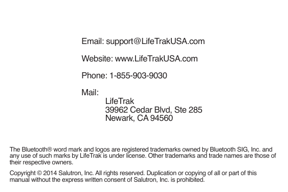 Email: support@LifeTrakUSA.comWebsite: www.LifeTrakUSA.comPhone: 1-855-903-9030Mail: LifeTrak 39962 Cedar Blvd, Ste 285 Newark, CA 94560Copyright © 2014 Salutron, Inc. All rights reserved. Duplication or copying of all or part of this manual without the express written consent of Salutron, Inc. is prohibited.The Bluetooth® word mark and logos are registered trademarks owned by Bluetooth SIG, Inc. and any use of such marks by LifeTrak is under license. Other trademarks and trade names are those of their respective owners.