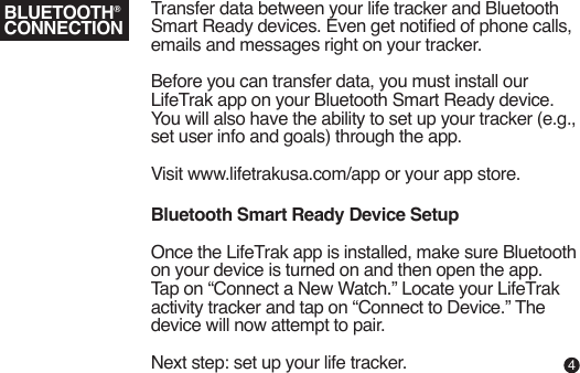Transfer data between your life tracker and Bluetooth Smart Ready devices. Even get notied of phone calls, emails and messages right on your tracker. Before you can transfer data, you must install our LifeTrak app on your Bluetooth Smart Ready device. You will also have the ability to set up your tracker (e.g., set user info and goals) through the app.Visit www.lifetrakusa.com/app or your app store.Bluetooth Smart Ready Device SetupOnce the LifeTrak app is installed, make sure Bluetooth on your device is turned on and then open the app. Tap on “Connect a New Watch.” Locate your LifeTrak activity tracker and tap on “Connect to Device.” The device will now attempt to pair.Next step: set up your life tracker.BLUETOOTH®CONNECTION4
