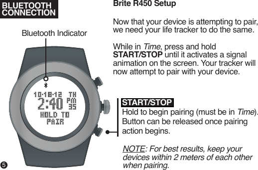 Brite R450 SetupNow that your device is attempting to pair, we need your life tracker to do the same.While in Time, press and hold START/STOP until it activates a signal animation on the screen. Your tracker will now attempt to pair with your device.NOTE: For best results, keep your devices within 2 meters of each other when pairing.START/STOPHold to begin pairing (must be in Time). Button can be released once pairing action begins.Bluetooth IndicatorBLUETOOTHCONNECTION5