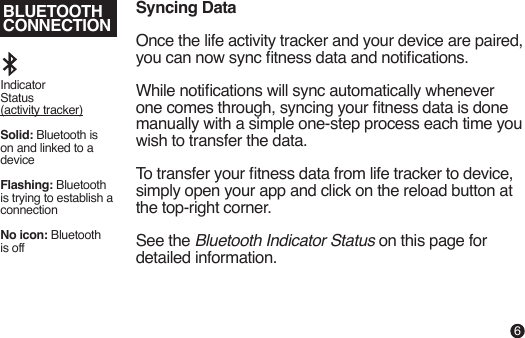 BLUETOOTHCONNECTIONSyncing DataOnce the life activity tracker and your device are paired, you can now sync tness data and notications.While notications will sync automatically whenever one comes through, syncing your tness data is done manually with a simple one-step process each time you wish to transfer the data.To transfer your tness data from life tracker to device, simply open your app and click on the reload button at the top-right corner.See the Bluetooth Indicator Status on this page for detailed information.Indicator Status (activity tracker)Solid: Bluetooth is on and linked to a deviceFlashing: Bluetooth is trying to establish a connectionNo icon: Bluetooth is off6