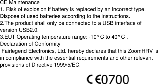 CE Maintenance1. Risk of explosion if battery is replaced by an incorrect type. Dispose of used batteries according to the instructions.2.The product shall only be connected to a USB interface of version USB2.0.3.EUT Operating temperature range: -10° C to 40° C .Declaration of Conformity Fairlegend Electronics, Ltd. hereby declares that this ZoomHRV is in compliance with the essential requirements and other relevant provisions of Directive 1999/5/EC.