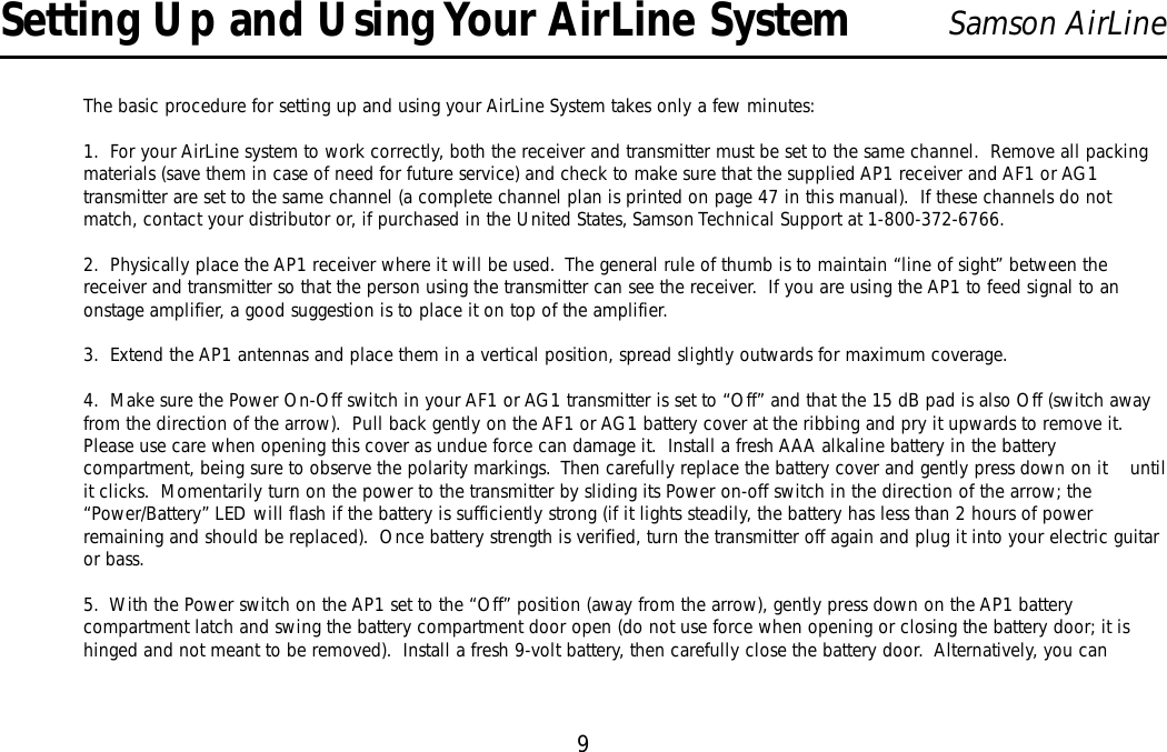 9Samson AirLineThe basic procedure for setting up and using your AirLine System takes only a few minutes:1.  For your AirLine system to work correctly, both the receiver and transmitter must be set to the same channel.  Remove all packingmaterials (save them in case of need for future service) and check to make sure that the supplied AP1 receiver and AF1 or AG1transmitter are set to the same channel (a complete channel plan is printed on page 47 in this manual).  If these channels do notmatch, contact your distributor or, if purchased in the United States, Samson Technical Support at 1-800-372-6766.2.  Physically place the AP1 receiver where it will be used.  The general rule of thumb is to maintain “line of sight” between thereceiver and transmitter so that the person using the transmitter can see the receiver.  If you are using the AP1 to feed signal to anonstage amplifier, a good suggestion is to place it on top of the amplifier.3.  Extend the AP1 antennas and place them in a vertical position, spread slightly outwards for maximum coverage.4.  Make sure the Power On-Off switch in your AF1 or AG1 transmitter is set to “Off” and that the 15 dB pad is also Off (switch awayfrom the direction of the arrow).  Pull back gently on the AF1 or AG1 battery cover at the ribbing and pry it upwards to remove it.Please use care when opening this cover as undue force can damage it.  Install a fresh AAA alkaline battery in the batterycompartment, being sure to observe the polarity markings.  Then carefully replace the battery cover and gently press down on it    untilit clicks.  Momentarily turn on the power to the transmitter by sliding its Power on-off switch in the direction of the arrow; the“Power/Battery”LED will flash if the battery is sufficiently strong (if it lights steadily, the battery has less than 2 hours of powerremaining and should be replaced).  Once battery strength is verified, turn the transmitter off again and plug it into your electric guitaror bass.5.  With the Power switch on the AP1 set to the “Off” position (away from the arrow), gently press down on the AP1 batterycompartment latch and swing the battery compartment door open (do not use force when opening or closing the battery door; it ishinged and not meant to be removed).  Install a fresh 9-volt battery, then carefully close the battery door.  Alternatively, you canSetting Up and Using Your AirLine SystemENGLISH