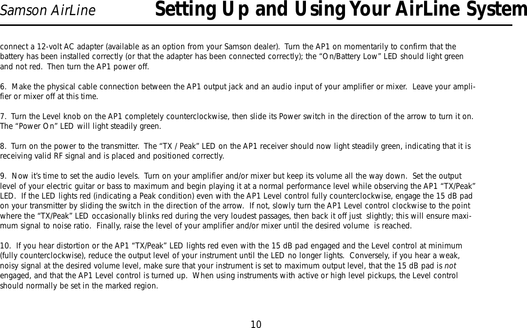 10Samson AirLineconnect a 12-volt AC adapter (available as an option from your Samson dealer).  Turn the AP1 on momentarily to confirm that thebattery has been installed correctly (or that the adapter has been connected correctly); the “On/Battery Low”LED should light greenand not red.  Then turn the AP1 power off.6.  Make the physical cable connection between the AP1 output jack and an audio input of your amplifier or mixer.  Leave your ampli-fier or mixer off at this time.7.  Turn the Level knob on the AP1 completely counterclockwise, then slide its Power switch in the direction of the arrow to turn it on.The “Power On”LED will light steadily green.8.  Turn on the power to the transmitter.  The “TX / Peak”LED on the AP1 receiver should now light steadily green, indicating that it isreceiving valid RF signal and is placed and positioned correctly.9.  Now it’s time to set the audio levels.  Turn on your amplifier and/or mixer but keep its volume all the way down.  Set the outputlevel of your electric guitar or bass to maximum and begin playing it at a normal performance level while observing the AP1 “TX/Peak”LED.  If the LED lights red (indicating a Peak condition) even with the AP1 Level control fully counterclockwise, engage the 15 dB padon your transmitter by sliding the switch in the direction of the arrow.  If not, slowly turn the AP1 Level control clockwise to the pointwhere the “TX/Peak”LED occasionally blinks red during the very loudest passages, then back it off just  slightly; this will ensure maxi-mum signal to noise ratio.  Finally, raise the level of your amplifier and/or mixer until the desired volume  is reached.10.  If you hear distortion or the AP1 “TX/Peak” LED lights red even with the 15 dB pad engaged and the Level control at minimum(fully counterclockwise), reduce the output level of your instrument until the LED no longer lights.  Conversely, if you hear a weak,noisy signal at the desired volume level, make sure that your instrument is set to maximum output level, that the 15 dB pad is notengaged, and that the AP1 Level control is turned up.  When using instruments with active or high level pickups, the Level controlshould normally be set in the marked region.Setting Up and Using Your AirLine SystemENGLISH