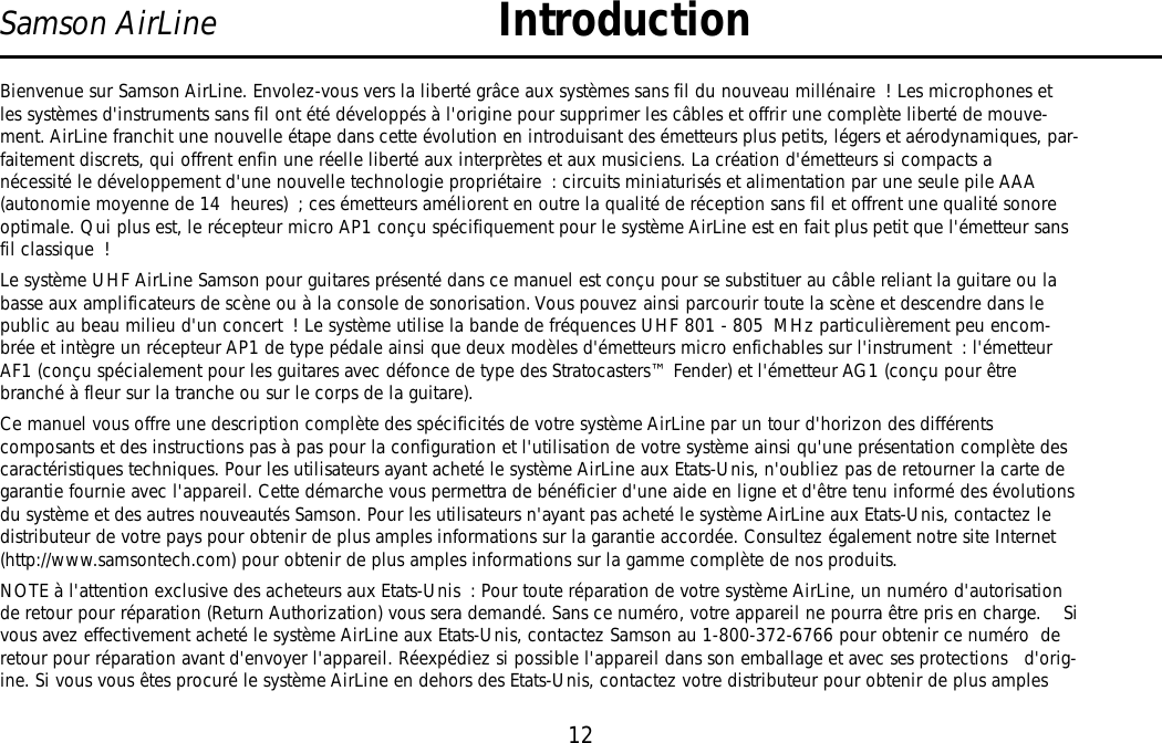 12Samson AirLine IntroductionBienvenue sur Samson AirLine. Envolez-vous vers la liberté grâce aux systèmes sans fil du nouveau millénaire ! Les microphones etles systèmes d&apos;instruments sans fil ont été développés à l&apos;origine pour supprimer les câbles et offrir une complète liberté de mouve-ment. AirLine franchit une nouvelle étape dans cette évolution en introduisant des émetteurs plus petits, légers et aérodynamiques, par-faitement discrets, qui offrent enfin une réelle liberté aux interprètes et aux musiciens. La création d&apos;émetteurs si compacts anécessité le développement d&apos;une nouvelle technologie propriétaire : circuits miniaturisés et alimentation par une seule pile AAA(autonomie moyenne de 14 heures) ; ces émetteurs améliorent en outre la qualité de réception sans fil et offrent une qualité sonoreoptimale. Qui plus est, le récepteur micro AP1 conçu spécifiquement pour le système AirLine est en fait plus petit que l&apos;émetteur sansfil classique !Le système UHF AirLine Samson pour guitares présenté dans ce manuel est conçu pour se substituer au câble reliant la guitare ou labasse aux amplificateurs de scène ou à la console de sonorisation. Vous pouvez ainsi parcourir toute la scène et descendre dans lepublic au beau milieu d&apos;un concert ! Le système utilise la bande de fréquences UHF 801 - 805 MHz particulièrement peu encom-brée et intègre un récepteur AP1 de type pédale ainsi que deux modèles d&apos;émetteurs micro enfichables sur l&apos;instrument : l&apos;émetteurAF1 (conçu spécialement pour les guitares avec défonce de type des Stratocasters™ Fender) et l&apos;émetteur AG1 (conçu pour êtrebranché à fleur sur la tranche ou sur le corps de la guitare).Ce manuel vous offre une description complète des spécificités de votre système AirLine par un tour d&apos;horizon des différentscomposants et des instructions pas à pas pour la configuration et l&apos;utilisation de votre système ainsi qu&apos;une présentation complète descaractéristiques techniques. Pour les utilisateurs ayant acheté le système AirLine aux Etats-Unis, n&apos;oubliez pas de retourner la carte degarantie fournie avec l&apos;appareil. Cette démarche vous permettra de bénéficier d&apos;une aide en ligne et d&apos;être tenu informé des évolutionsdu système et des autres nouveautés Samson. Pour les utilisateurs n&apos;ayant pas acheté le système AirLine aux Etats-Unis, contactez ledistributeur de votre pays pour obtenir de plus amples informations sur la garantie accordée. Consultez également notre site Internet(http://www.samsontech.com) pour obtenir de plus amples informations sur la gamme complète de nos produits.NOTE à l&apos;attention exclusive des acheteurs aux Etats-Unis : Pour toute réparation de votre système AirLine, un numéro d&apos;autorisationde retour pour réparation (Return Authorization) vous sera demandé. Sans ce numéro, votre appareil ne pourra être pris en charge.    Sivous avez effectivement acheté le système AirLine aux Etats-Unis, contactez Samson au 1-800-372-6766 pour obtenir ce numéro  deretour pour réparation avant d&apos;envoyer l&apos;appareil. Réexpédiez si possible l&apos;appareil dans son emballage et avec ses protections   d&apos;orig-ine. Si vous vous êtes procuré le système AirLine en dehors des Etats-Unis, contactez votre distributeur pour obtenir de plus amplesFRANÇAIS