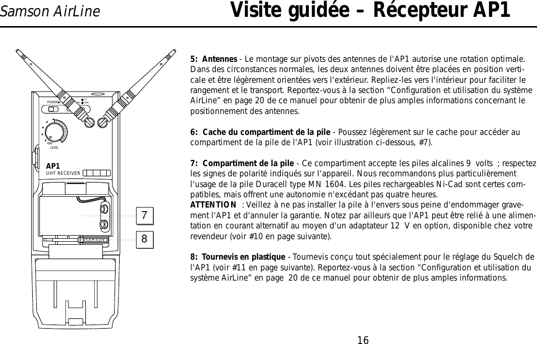 16Samson AirLine5:  Antennes - Le montage sur pivots des antennes de l&apos;AP1 autorise une rotation optimale.Dans des circonstances normales, les deux antennes doivent être placées en position verti-cale et être légèrement orientées vers l&apos;extérieur. Repliez-les vers l&apos;intérieur pour faciliter lerangement et le transport. Reportez-vous à la section “Configuration et utilisation du systèmeAirLine” en page 20 de ce manuel pour obtenir de plus amples informations concernant lepositionnement des antennes.6:  Cache du compartiment de la pile - Poussez légèrement sur le cache pour accéder aucompartiment de la pile de l&apos;AP1 (voir illustration ci-dessous, #7).7:  Compartiment de la pile - Ce compartiment accepte les piles alcalines 9 volts ; respectezles signes de polarité indiqués sur l&apos;appareil. Nous recommandons plus particulièrementl&apos;usage de la pile Duracell type MN 1604. Les piles rechargeables Ni-Cad sont certes com-patibles, mais offrent une autonomie n&apos;excédant pas quatre heures.ATTENTION : Veillez à ne pas installer la pile à l&apos;envers sous peine d&apos;endommager grave-ment l&apos;AP1 et d&apos;annuler la garantie. Notez par ailleurs que l&apos;AP1 peut être relié à une alimen-tation en courant alternatif au moyen d&apos;un adaptateur 12 V en option, disponible chez votrerevendeur (voir #10 en page suivante).8:  Tournevis en plastique - Tournevis conçu tout spécialement pour le réglage du Squelch del&apos;AP1 (voir #11 en page suivante). Reportez-vous à la section “Configuration et utilisation dusystème AirLine” en page 20 de ce manuel pour obtenir de plus amples informations.Visite guidée – Récepteur AP1AP1UHF RECEIVERLEVELPOWER∞ACTIVE&amp;HILEVELPICKUPS•••••BATT. LOWON PEAKTXSAMSON78FRANÇAIS