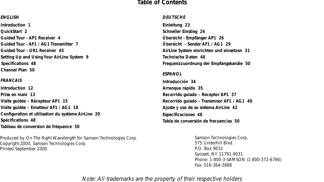 ENGLISHIntroduction  1QuickStart  2Guided Tour - AP1 Receiver  4Guided Tour - AF1 / AG1 Transmitter  7Guided Tour - UR1 Receiver  45Setting Up and Using Your AirLine System  9Specifications  48Channel Plan  50FRANCAISIntroduction  12Prise en main  13Visite guidée – Récepteur AP1  15Visite guidée – Emetteur AF1 / AG1  18Configuration et utilisation du système AirLine  20Spécifications  48Tableau de conversion de fréquence  50Samson Technologies Corp.575 Underhill Blvd.P.O. Box 9031Syosset, NY 11791-9031Phone: 1-800-3-SAMSON (1-800-372-6766)Fax: 516-364-3888Table of ContentsProduced by On The Right Wavelength for Samson Technologies Corp.Copyright 2000, Samson Technologies Corp.Printed September 2000DEUTSCHEEinleitung  23Schneller Einstieg  24Übersicht - Empfänger AP1  26Übersicht  - Sender AF1 / AG1  29AirLine System einrichten und einsetzen  31Technische Daten  48Frequenzzuordnung der Empfangskanäle  50ESPANOLIntroducción  34Arranque rápido  35Recorrido guiado – Receptor AP1  37Recorrido guiado – Transmisor AF1 / AG1  40Ajuste y uso de su sistema AirLine  42Especificaciones  48Tabla de conversión de frecuencias  50Note: All trademarks are the property of their respective holders