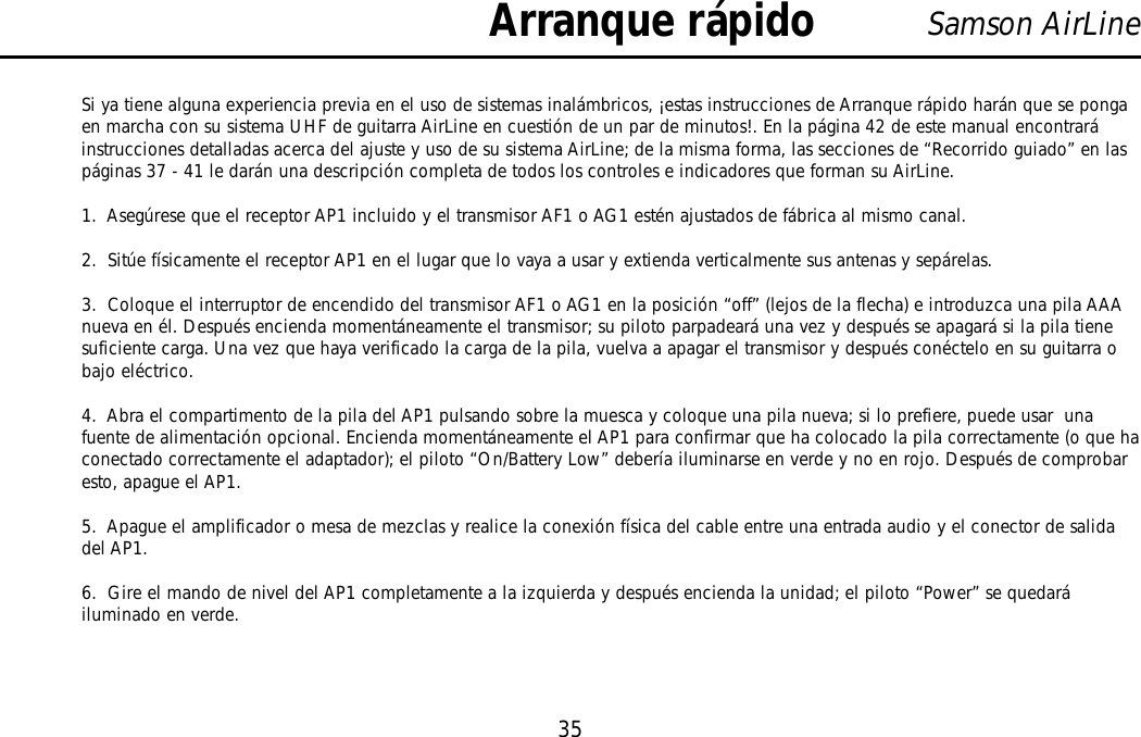 35Samson AirLineSi ya tiene alguna experiencia previa en el uso de sistemas inalámbricos, ¡estas instrucciones de Arranque rápido harán que se pongaen marcha con su sistema UHF de guitarra AirLine en cuestión de un par de minutos!. En la página 42 de este manual encontraráinstrucciones detalladas acerca del ajuste y uso de su sistema AirLine; de la misma forma, las secciones de “Recorrido guiado” en laspáginas 37 - 41 le darán una descripción completa de todos los controles e indicadores que forman su AirLine.1.  Asegúrese que el receptor AP1 incluido y el transmisor AF1 o AG1 estén ajustados de fábrica al mismo canal.2.  Sitúe físicamente el receptor AP1 en el lugar que lo vaya a usar y extienda verticalmente sus antenas y sepárelas.3.  Coloque el interruptor de encendido del transmisor AF1 o AG1 en la posición “off” (lejos de la flecha) e introduzca una pila AAAnueva en él. Después encienda momentáneamente el transmisor; su piloto parpadeará una vez y después se apagará si la pila tienesuficiente carga. Una vez que haya verificado la carga de la pila, vuelva a apagar el transmisor y después conéctelo en su guitarra obajo eléctrico.4.  Abra el compartimento de la pila del AP1 pulsando sobre la muesca y coloque una pila nueva; si lo prefiere, puede usar  unafuente de alimentación opcional. Encienda momentáneamente el AP1 para confirmar que ha colocado la pila correctamente (o que haconectado correctamente el adaptador); el piloto “On/Battery Low” debería iluminarse en verde y no en rojo. Después de comprobaresto, apague el AP1.5.  Apague el amplificador o mesa de mezclas y realice la conexión física del cable entre una entrada audio y el conector de salidadel AP1.6.  Gire el mando de nivel del AP1 completamente a la izquierda y después encienda la unidad; el piloto “Power” se quedaráiluminado en verde.Arranque rápidoESPAÑOL