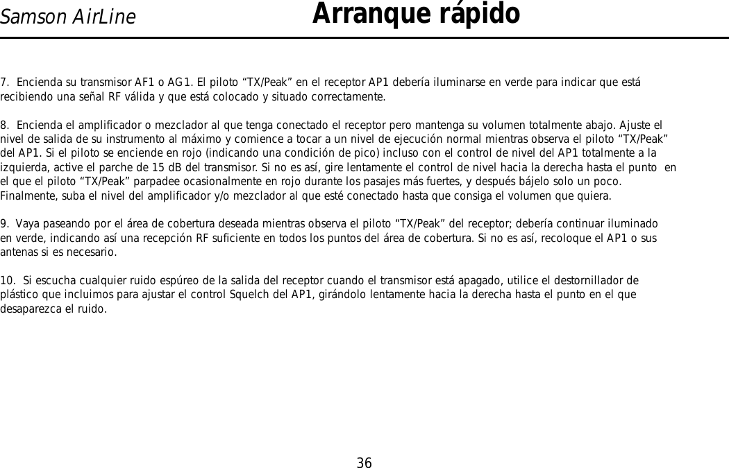 36Samson AirLine7.  Encienda su transmisor AF1 o AG1. El piloto “TX/Peak” en el receptor AP1 debería iluminarse en verde para indicar que estárecibiendo una señal RF válida y que está colocado y situado correctamente.8.  Encienda el amplificador o mezclador al que tenga conectado el receptor pero mantenga su volumen totalmente abajo. Ajuste elnivel de salida de su instrumento al máximo y comience a tocar a un nivel de ejecución normal mientras observa el piloto “TX/Peak”del AP1. Si el piloto se enciende en rojo (indicando una condición de pico) incluso con el control de nivel del AP1 totalmente a laizquierda, active el parche de 15 dB del transmisor. Si no es así, gire lentamente el control de nivel hacia la derecha hasta el punto  enel que el piloto “TX/Peak” parpadee ocasionalmente en rojo durante los pasajes más fuertes, y después bájelo solo un poco.Finalmente, suba el nivel del amplificador y/o mezclador al que esté conectado hasta que consiga el volumen que quiera.9.  Vaya paseando por el área de cobertura deseada mientras observa el piloto “TX/Peak” del receptor; debería continuar iluminadoen verde, indicando así una recepción RF suficiente en todos los puntos del área de cobertura. Si no es así, recoloque el AP1 o susantenas si es necesario.10.  Si escucha cualquier ruido espúreo de la salida del receptor cuando el transmisor está apagado, utilice el destornillador deplástico que incluimos para ajustar el control Squelch del AP1, girándolo lentamente hacia la derecha hasta el punto en el quedesaparezca el ruido.Arranque rápidoESPAÑOL