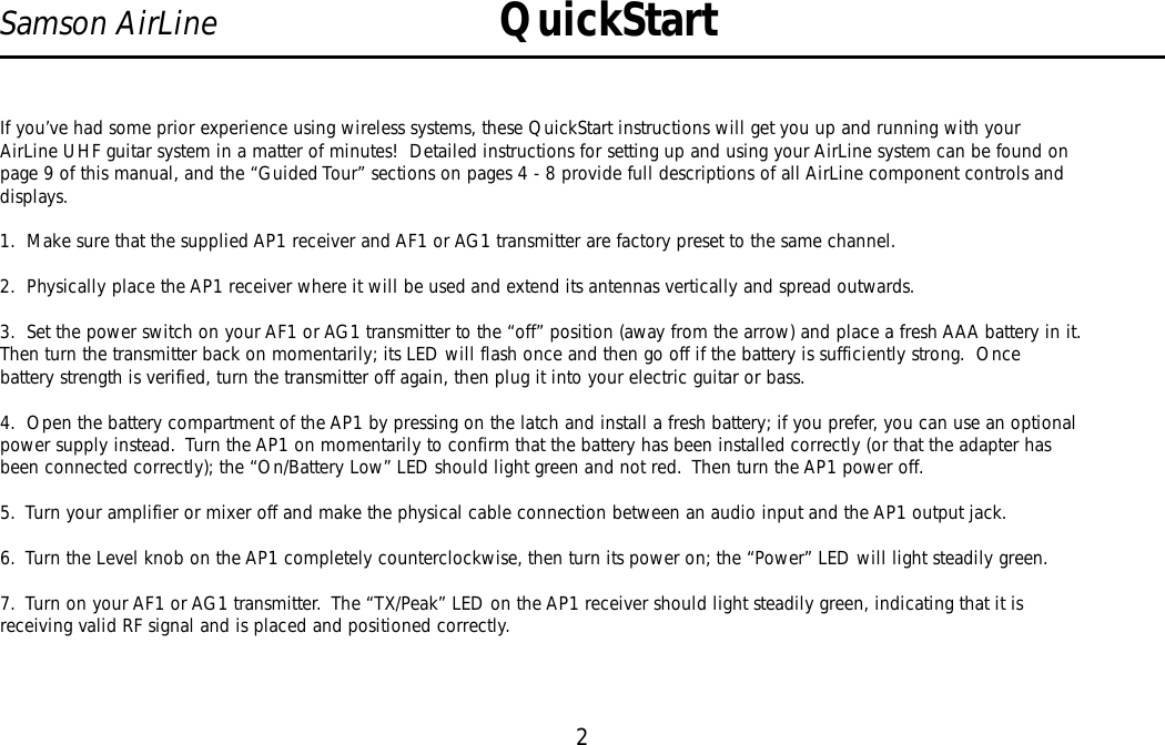 If you’ve had some prior experience using wireless systems, these QuickStart instructions will get you up and running with yourAirLine UHF guitar system in a matter of minutes!  Detailed instructions for setting up and using your AirLine system can be found onpage 9 of this manual, and the “Guided Tour” sections on pages 4 - 8 provide full descriptions of all AirLine component controls anddisplays.1.  Make sure that the supplied AP1 receiver and AF1 or AG1 transmitter are factory preset to the same channel.2.  Physically place the AP1 receiver where it will be used and extend its antennas vertically and spread outwards.3.  Set the power switch on your AF1 or AG1 transmitter to the “off” position (away from the arrow) and place a fresh AAA battery in it.Then turn the transmitter back on momentarily; its LED will flash once and then go off if the battery is sufficiently strong.  Oncebattery strength is verified, turn the transmitter off again, then plug it into your electric guitar or bass.4.  Open the battery compartment of the AP1 by pressing on the latch and install a fresh battery; if you prefer, you can use an optionalpower supply instead.  Turn the AP1 on momentarily to confirm that the battery has been installed correctly (or that the adapter hasbeen connected correctly); the “On/Battery Low”LED should light green and not red.  Then turn the AP1 power off.5.  Turn your amplifier or mixer off and make the physical cable connection between an audio input and the AP1 output jack.6.  Turn the Level knob on the AP1 completely counterclockwise, then turn its power on; the “Power” LED will light steadily green.7.  Turn on your AF1 or AG1 transmitter.  The “TX/Peak” LED on the AP1 receiver should light steadily green, indicating that it isreceiving valid RF signal and is placed and positioned correctly.2Samson AirLine QuickStartENGLISH