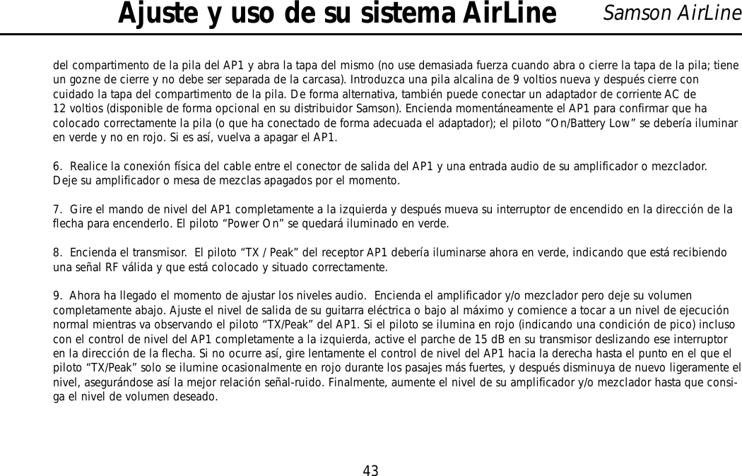 43Samson AirLinedel compartimento de la pila del AP1 y abra la tapa del mismo (no use demasiada fuerza cuando abra o cierre la tapa de la pila; tieneun gozne de cierre y no debe ser separada de la carcasa). Introduzca una pila alcalina de 9 voltios nueva y después cierre concuidado la tapa del compartimento de la pila. De forma alternativa, también puede conectar un adaptador de corriente AC de12 voltios (disponible de forma opcional en su distribuidor Samson). Encienda momentáneamente el AP1 para confirmar que hacolocado correctamente la pila (o que ha conectado de forma adecuada el adaptador); el piloto “On/Battery Low” se debería iluminaren verde y no en rojo. Si es así, vuelva a apagar el AP1.6.  Realice la conexión física del cable entre el conector de salida del AP1 y una entrada audio de su amplificador o mezclador.Deje su amplificador o mesa de mezclas apagados por el momento.7.  Gire el mando de nivel del AP1 completamente a la izquierda y después mueva su interruptor de encendido en la dirección de laflecha para encenderlo. El piloto “Power On” se quedará iluminado en verde.8.  Encienda el transmisor.  El piloto “TX / Peak” del receptor AP1 debería iluminarse ahora en verde, indicando que está recibiendouna señal RF válida y que está colocado y situado correctamente.9.  Ahora ha llegado el momento de ajustar los niveles audio.  Encienda el amplificador y/o mezclador pero deje su volumencompletamente abajo. Ajuste el nivel de salida de su guitarra eléctrica o bajo al máximo y comience a tocar a un nivel de ejecuciónnormal mientras va observando el piloto “TX/Peak” del AP1. Si el piloto se ilumina en rojo (indicando una condición de pico) inclusocon el control de nivel del AP1 completamente a la izquierda, active el parche de 15 dB en su transmisor deslizando ese interruptoren la dirección de la flecha. Si no ocurre así, gire lentamente el control de nivel del AP1 hacia la derecha hasta el punto en el que elpiloto “TX/Peak” solo se ilumine ocasionalmente en rojo durante los pasajes más fuertes, y después disminuya de nuevo ligeramente elnivel, asegurándose así la mejor relación señal-ruido. Finalmente, aumente el nivel de su amplificador y/o mezclador hasta que consi-ga el nivel de volumen deseado.Ajuste y uso de su sistema AirLineESPAÑOL