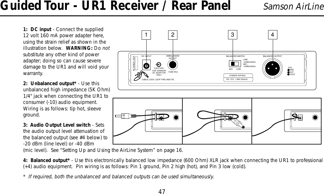 47Samson AirLine1:  DC input - Connect the supplied12 volt 160 mA power adapter here,using the strain relief as shown in theillustration below.  WARNING: Do notsubstitute any other kind of poweradapter; doing so can cause severedamage to the UR1 and will void yourwarranty.2:  Unbalanced output* - Use thisunbalanced high impedance (5K Ohm)1/4&quot; jack when connecting the UR1 toconsumer (-10) audio equipment.Wiring is as follows: tip hot, sleeveground.3:  Audio Output Level switch - Setsthe audio output level attenuation ofthe balanced output (see #4 below) to-20 dBm (line level) or -40 dBm(mic level).  See “Setting Up and Using the AirLine System” on page 16.4:  Balanced output* - Use this electronically balanced low impedance (600 Ohm) XLR jack when connecting the UR1 to professional(+4) audio equipment.  Pin wiring is as follows: Pin 1 ground, Pin 2 high (hot), and Pin 3 low (cold).*  If required, both the unbalanced and balanced outputs can be used simultaneously.UNBALANCEDOUTPUT BALANCED SWITCH BALANCED OUTPUTXLR:1 GND2 HOT3 COLDLINE:-20dBm600ΩMIC:-40dBm600ΩMIC LINEPOWER RATINGDC 12V, 1.9W(160mA)-10dB 5KΩDC INPUT1234+-AC CABLE LOCKCAUTION:USE SAMSONAC ADAPTORONLYCABLE LOCK: LOOP THRU AND TIE-Guided Tour - UR1 Receiver / Rear Panel