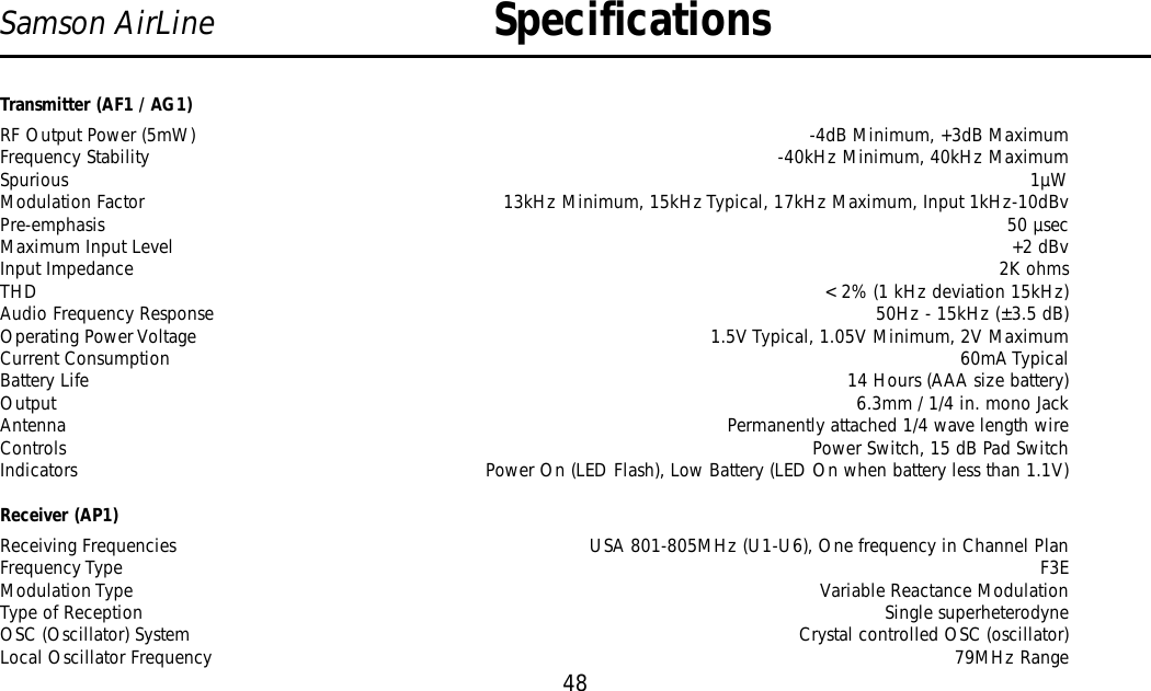 Transmitter (AF1 / AG1)RF Output Power (5mW) -4dB Minimum, +3dB MaximumFrequency Stability -40kHz Minimum, 40kHz MaximumSpurious 1µWModulation Factor 13kHz Minimum, 15kHz Typical, 17kHz Maximum, Input 1kHz-10dBvPre-emphasis 50 µsecMaximum Input Level +2 dBvInput Impedance 2K ohmsTHD &lt; 2% (1 kHz deviation 15kHz)Audio Frequency Response  50Hz - 15kHz (±3.5 dB)Operating Power Voltage 1.5V Typical, 1.05V Minimum, 2V MaximumCurrent Consumption 60mA TypicalBattery Life  14 Hours (AAA size battery)Output  6.3mm / 1/4 in. mono JackAntenna Permanently attached 1/4 wave length wireControls  Power Switch, 15 dB Pad SwitchIndicators  Power On (LED Flash), Low Battery (LED On when battery less than 1.1V)Receiver (AP1)Receiving Frequencies USA 801-805MHz (U1-U6), One frequency in Channel PlanFrequency Type F3EModulation Type Variable Reactance ModulationType of Reception Single superheterodyneOSC (Oscillator) System Crystal controlled OSC (oscillator)Local Oscillator Frequency 79MHz RangeSpecifications48Samson AirLine