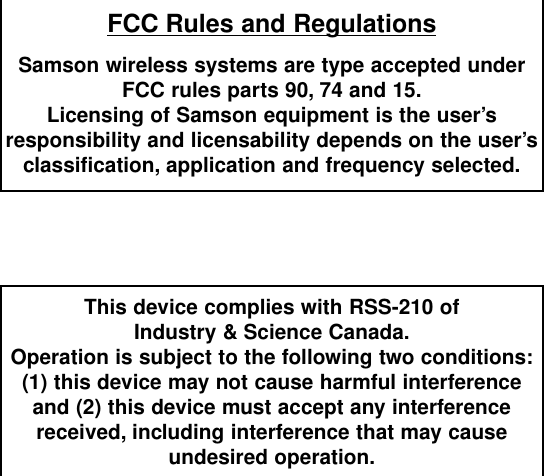 FCC Rules and RegulationsSamson wireless systems are type accepted underFCC rules parts 90, 74 and 15.Licensing of Samson equipment is the user’sresponsibility and licensability depends on the user’sclassification, application and frequency selected.This device complies with RSS-210 ofIndustry &amp; Science Canada.Operation is subject to the following two conditions:(1) this device may not cause harmful interferenceand (2) this device must accept any interferencereceived, including interference that may cause undesired operation.