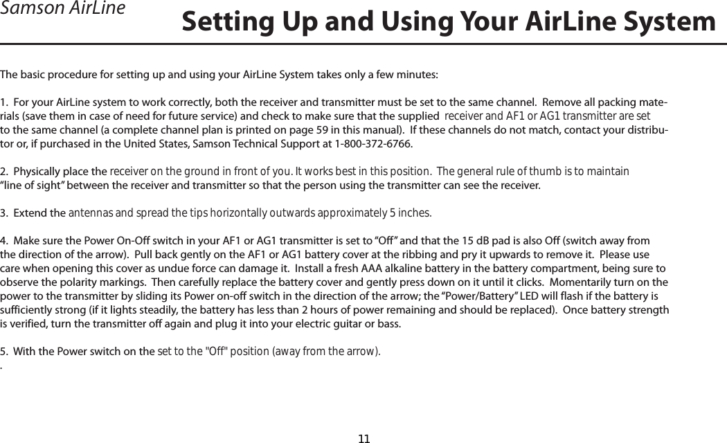 The basic procedure for setting up and using your AirLine System takes only a few minutes:1.  For your AirLine system to work correctly, both the receiver and transmitter must be set to the same channel.  Remove all packing mate-rials (save them in case of need for future service) and check to make sure that the supplied  receiver and AF1 or AG1 transmitter are set to the same channel (a complete channel plan is printed on page 59 in this manual).  If these channels do not match, contact your distribu-tor or, if purchased in the United States, Samson Technical Support at 1-800-372-6766.2.  Physically place the receiver on the ground in front of you. It works best in this position.  The general rule of thumb is to maintain “line of sight” between the receiver and transmitter so that the person using the transmitter can see the receiver.3.  Extend the antennas and spread the tips horizontally outwards approximately 5 inches.4.  Make sure the Power On-Off switch in your AF1 or AG1 transmitter is set to “Off” and that the 15 dB pad is also Off (switch away from the direction of the arrow).  Pull back gently on the AF1 or AG1 battery cover at the ribbing and pry it upwards to remove it.  Please use care when opening this cover as undue force can damage it.  Install a fresh AAA alkaline battery in the battery compartment, being sure to observe the polarity markings.  Then carefully replace the battery cover and gently press down on it until it clicks.  Momentarily turn on the power to the transmitter by sliding its Power on-off switch in the direction of the arrow; the “Power/Battery” LED will flash if the battery is sufficiently strong (if it lights steadily, the battery has less than 2 hours of power remaining and should be replaced).  Once battery strength is verified, turn the transmitter off again and plug it into your electric guitar or bass.5.  With the Power switch on the set to the &quot;Off&quot; position (away from the arrow)..Setting Up and Using Your AirLine SystemSamson AirLineENGLISH11