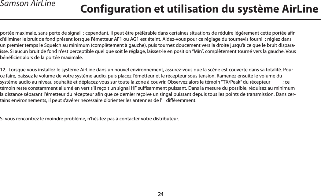 portée maximale, sans perte de signal  ; cependant, il peut être préférable dans certaines situations de réduire légèrement cette portée afin d&apos;éliminer le bruit de fond présent lorsque l&apos;émetteur AF1 ou AG1 est éteint. Aidez-vous pour ce réglage du tournevis fourni  : réglez dans un premier temps le Squelch au minimum (complètement à gauche), puis tournez doucement vers la droite jusqu&apos;à ce que le bruit dispara-isse. Si aucun bruit de fond n&apos;est perceptible quel que soit le réglage, laissez-le en position “Min”, complètement tourné vers la gauche. Vous bénéficiez alors de la portée maximale.12.  Lorsque vous installez le système AirLine dans un nouvel environnement, assurez-vous que la scène est couverte dans sa totalité. Pour ce faire, baissez le volume de votre système audio, puis placez l&apos;émetteur et le récepteur sous tension. Ramenez ensuite le volume du système audio au niveau souhaité et déplacez-vous sur toute la zone à couvrir. Observez alors le témoin “TX/Peak” du récepteur    ; ce témoin reste constamment allumé en vert s&apos;il reçoit un signal HF suffisamment puissant. Dans la mesure du possible, réduisez au minimum la distance séparant l&apos;émetteur du récepteur afin que ce dernier reçoive un singal puissant depuis tous les points de transmission. Dans cer-tains environnements, il peut s&apos;avérer nécessaire d&apos;orienter les antennes de l&apos;  différemment.Si vous rencontrez le moindre problème, n&apos;hésitez pas à contacter votre distributeur.Configuration et utilisation du système AirLineSamson AirLineFRANÇAIS24