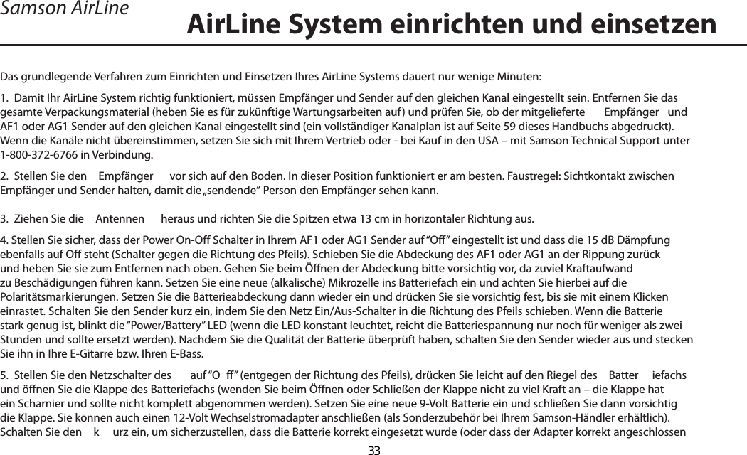 Das grundlegende Verfahren zum Einrichten und Einsetzen Ihres AirLine Systems dauert nur wenige Minuten:1.  Damit Ihr AirLine System richtig funktioniert, müssen Empfänger und Sender auf den gleichen Kanal eingestellt sein. Entfernen Sie das gesamte Verpackungsmaterial (heben Sie es für zukünftige Wartungsarbeiten auf) und prüfen Sie, ob der mitgelieferte   Empfänger  und AF1 oder AG1 Sender auf den gleichen Kanal eingestellt sind (ein vollständiger Kanalplan ist auf Seite 59 dieses Handbuchs abgedruckt). Wenn die Kanäle nicht übereinstimmen, setzen Sie sich mit Ihrem Vertrieb oder - bei Kauf in den USA – mit Samson Technical Support unter 1-800-372-6766 in Verbindung.2.  Stellen Sie den   Empfänger  vor sich auf den Boden. In dieser Position funktioniert er am besten. Faustregel: Sichtkontakt zwischen Empfänger und Sender halten, damit die „sendende“ Person den Empfänger sehen kann.3.  Ziehen Sie die   Antennen  heraus und richten Sie die Spitzen etwa 13 cm in horizontaler Richtung aus.4. Stellen Sie sicher, dass der Power On-Off Schalter in Ihrem AF1 oder AG1 Sender auf “Off” eingestellt ist und dass die 15 dB Dämpfung ebenfalls auf Off steht (Schalter gegen die Richtung des Pfeils). Schieben Sie die Abdeckung des AF1 oder AG1 an der Rippung zurück und heben Sie sie zum Entfernen nach oben. Gehen Sie beim Öffnen der Abdeckung bitte vorsichtig vor, da zuviel Kraftaufwand zu Beschädigungen führen kann. Setzen Sie eine neue (alkalische) Mikrozelle ins Batteriefach ein und achten Sie hierbei auf die Polaritätsmarkierungen. Setzen Sie die Batterieabdeckung dann wieder ein und drücken Sie sie vorsichtig fest, bis sie mit einem Klicken einrastet. Schalten Sie den Sender kurz ein, indem Sie den Netz Ein/Aus-Schalter in die Richtung des Pfeils schieben. Wenn die Batterie stark genug ist, blinkt die “Power/Battery” LED (wenn die LED konstant leuchtet, reicht die Batteriespannung nur noch für weniger als zwei Stunden und sollte ersetzt werden). Nachdem Sie die Qualität der Batterie überprüft haben, schalten Sie den Sender wieder aus und stecken Sie ihn in Ihre E-Gitarre bzw. Ihren E-Bass.5.  Stellen Sie den Netzschalter des   auf “O ff” (entgegen der Richtung des Pfeils), drücken Sie leicht auf den Riegel des   Batter iefachs und öffnen Sie die Klappe des Batteriefachs (wenden Sie beim Öffnen oder Schließen der Klappe nicht zu viel Kraft an – die Klappe hat ein Scharnier und sollte nicht komplett abgenommen werden). Setzen Sie eine neue 9-Volt Batterie ein und schließen Sie dann vorsichtig die Klappe. Sie können auch einen 12-Volt Wechselstromadapter anschließen (als Sonderzubehör bei Ihrem Samson-Händler erhältlich). Schalten Sie den   k urz ein, um sicherzustellen, dass die Batterie korrekt eingesetzt wurde (oder dass der Adapter korrekt angeschlossen AirLine System einrichten und einsetzenSamson AirLineDEUTSCHE33