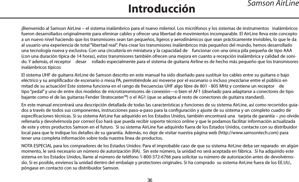 Introducción¡Bienvenido al Samson AirLine – el sistema inalámbrico para el nuevo milenio!. Los micrófonos y los sistemas de instrumentos   inalámbricos fueron desarrollados originalmente para eliminar cables y ofrecer una libertad de movimientos incomparable. El AirLine lleva este concepto a un nuevo nivel haciendo que los transmisores sean tan pequeños, ligeros y aerodinámicos que sean prácticamente invisibles, lo que le da al usuario una experiencia de total “libertad real”. Para crear los transmisores inalámbricos más pequeños del mundo, hemos desarrollado una tecnología nueva y exclusiva. Con una circuitería en miniatura y la capacidad de    funcionar con una única pila pequeña de tipo AAA (con una duración típica de 14 horas), estos transmisores también ofrecen una mejora en cuanto a recepción inalámbrica y calidad de soni-do. Y además, el receptor   desar rollado especialmente para el sistema de guitarra Airline es de hecho más pequeño que los transmisores inalámbricos típicos El sistema UHF de guitarra AirLine de Samson descrito en este manual ha sido diseñado para sustituir los cables entre su guitarra o bajo eléctrico y su amplificador de escenario o mesa PA, permitiéndole así moverse por el escenario o incluso ¡mezclarse entre el público en mitad de su actuación! Este sistema funciona en el rango de frecuencias UHF algo libre de 801 - 805 MHz y contiene un receptor   de tipo “pedal” y uno de entre dos modelos de microtransmisores de conexión—o bien el AF1 (diseñado para adaptarse a conectores de tipo bajante como el de las guitarras Fender Stratocaster™) o el AG1 (que se adapta al resto de conectores de guitarra standard).En este manual encontrará una descripción detallada de todas las características y funciones de su sistema AirLine, así como recorridos guia-dos a través de todos sus componentes, instrucciones paso-a-paso para la configuración y ajuste de su sistema y un completo cuadro de especificaciones técnicas. Si su sistema AirLine fue adquirido en los Estados Unidos, también encontrará una   tarjeta de garantía – ¡no olvide rellenarla y devolvérnosla por correo! Eso hará que pueda recibir soporte técnico online y que le podamos facilitar información actualizada de este y otros productos Samson en el futuro.  Si su sistema AirLine fue adquirido fuera de los Estados Unidos, contacte con su distribuidor local para que le indique los detalles de su garantía. Además, no deje de visitar nuestra página web (http://www.samsontech.com) para tener una completa información sobre toda nuestra línea de productos.NOTA ESPECIAL para los compradores de los Estados Unidos: Para el improbable caso de que su sistema AirLine deba ser reparado  en algún momento, le será necesario un número de autorización (RA).  Sin este número, la unidad no será aceptada en fábrica.  Si ha adquirido este sistema en los Estados Unidos, llame al número de teléfono 1-800-372-6766 para solicitar su número de autorización antes de devolvérno-slo. Si es posible, envíenos la unidad dentro del embalaje y protectores originales. Si ha comprado  su sistema AirLine fuera de los EE.UU., póngase en contacto con su distribuidor Samson.Samson AirLineESPAÑOL36