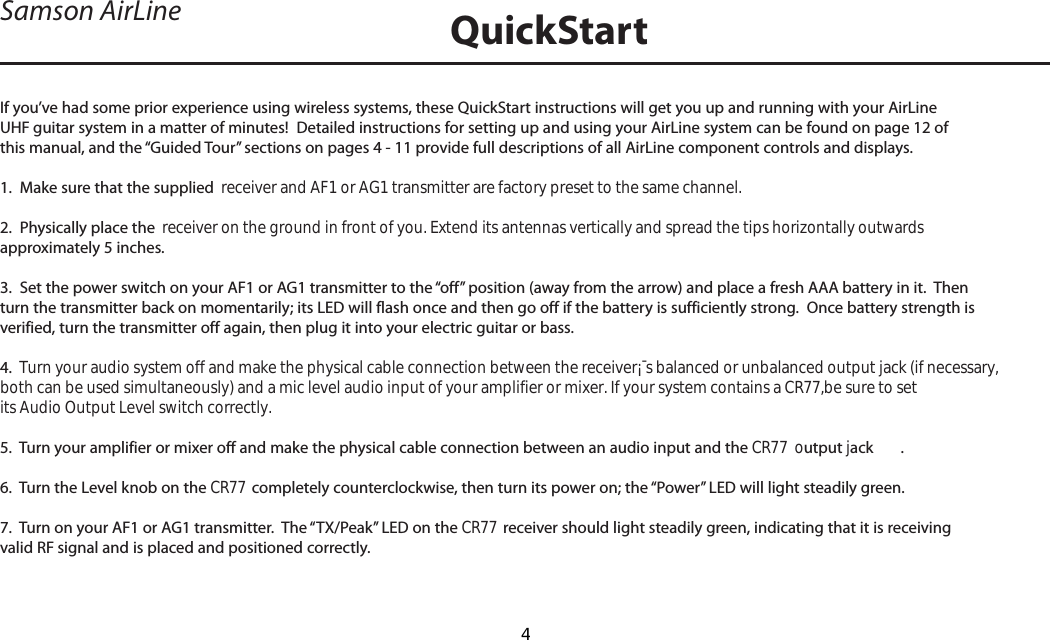 If you’ve had some prior experience using wireless systems, these QuickStart instructions will get you up and running with your AirLine UHF guitar system in a matter of minutes!  Detailed instructions for setting up and using your AirLine system can be found on page 12 of this manual, and the “Guided Tour” sections on pages 4 - 11 provide full descriptions of all AirLine component controls and displays.1.  Make sure that the supplied  receiver and AF1 or AG1 transmitter are factory preset to the same channel.2.  Physically place the  receiver on the ground in front of you. Extend its antennas vertically and spread the tips horizontally outwards approximately 5 inches.3.  Set the power switch on your AF1 or AG1 transmitter to the “off” position (away from the arrow) and place a fresh AAA battery in it.  Then turn the transmitter back on momentarily; its LED will flash once and then go off if the battery is sufficiently strong.  Once battery strength is verified, turn the transmitter off again, then plug it into your electric guitar or bass.4.  Turn your audio system off and make the physical cable connection between the receiver¡¯s balanced or unbalanced output jack (if necessary,both can be used simultaneously) and a mic level audio input of your amplifier or mixer. If your system contains a CR77,be sure to setits Audio Output Level switch correctly.5.  Turn your amplifier or mixer off and make the physical cable connection between an audio input and the CR77  output jack .6.  Turn the Level knob on the CR77  completely counterclockwise, then turn its power on; the “Power” LED will light steadily green.7.  Turn on your AF1 or AG1 transmitter.  The “TX/Peak” LED on the CR77 receiver should light steadily green, indicating that it is receiving valid RF signal and is placed and positioned correctly.Samson AirLine QuickStartENGLISH4