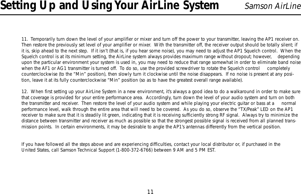 11Samson AirLine11.  Temporarily turn down the level of your amplifier or mixer and turn off the power to your transmitter, leaving the AP1 receiver on.Then restore the previously set level of your amplifier or mixer.  With the transmitter off, the receiver output should be totally silent; ifit is, skip ahead to the next step.  If it isn’t (that is, if you hear some noise), you may need to adjust the AP1 Squelch control.  When theSquelch control is at its minimum setting, the AirLine system always provides maximum range without dropout; however,    dependingupon the particular environment your system is used in, you may need to reduce that range somewhat in order to eliminate band noisewhen the AF1 or AG1 transmitter is turned off.  To do so, use the provided screwdriver to rotate the Squelch control     completelycounterclockwise (to the “Min” position), then slowly turn it clockwise until the noise disappears.  If no noise is present at any posi-tion, leave it at its fully counterclockwise “Min” position (so as to have the greatest overall range available).12.  When first setting up your AirLine System in a new environment, it’s always a good idea to do a walkaround in order to make surethat coverage is provided for your entire performance area.  Accordingly, turn down the level of your audio system and turn on boththe transmitter and receiver.  Then restore the level of your audio system and while playing your electric guitar or bass at a     normalperformance level, walk through the entire area that will need to be covered.  As you do so, observe the “TX/Peak”LED on the AP1receiver to make sure that it is steadily lit green, indicating that it is receiving sufficiently strong RF signal.  Always try to minimize thedistance between transmitter and receiver as much as possible so that the strongest possible signal is received from all planned trans-mission points.  In certain environments, it may be desirable to angle the AP1’s antennas differently from the vertical position.If you have followed all the steps above and are experiencing difficulties, contact your local distributor or, if purchased in theUnited States, call Samson Technical Support (1-800-372-6766) between 9 AM and 5 PM EST.Setting Up and Using Your AirLine SystemENGLISH