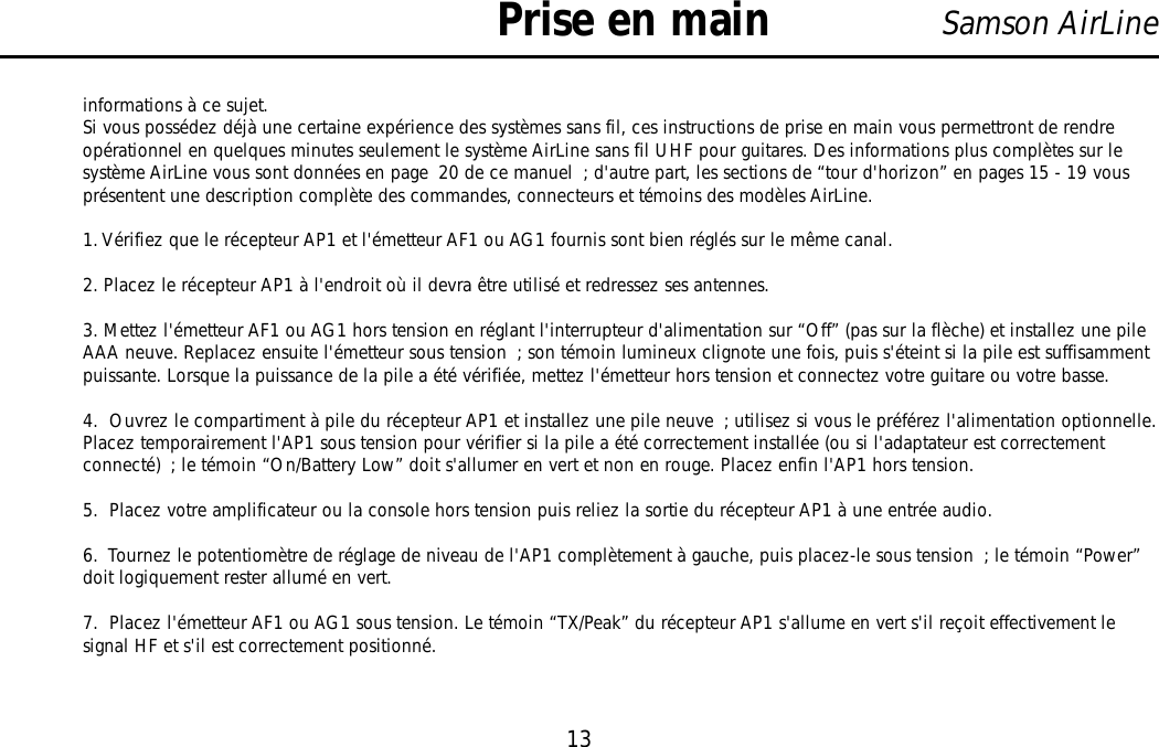 13Samson AirLineinformations à ce sujet.Si vous possédez déjà une certaine expérience des systèmes sans fil, ces instructions de prise en main vous permettront de rendreopérationnel en quelques minutes seulement le système AirLine sans fil UHF pour guitares. Des informations plus complètes sur lesystème AirLine vous sont données en page 20 de ce manuel ; d&apos;autre part, les sections de “tour d&apos;horizon” en pages 15 - 19 vousprésentent une description complète des commandes, connecteurs et témoins des modèles AirLine.1. Vérifiez que le récepteur AP1 et l&apos;émetteur AF1 ou AG1 fournis sont bien réglés sur le même canal.2. Placez le récepteur AP1 à l&apos;endroit où il devra être utilisé et redressez ses antennes.3. Mettez l&apos;émetteur AF1 ou AG1 hors tension en réglant l&apos;interrupteur d&apos;alimentation sur “Off” (pas sur la flèche) et installez une pileAAA neuve. Replacez ensuite l&apos;émetteur sous tension ; son témoin lumineux clignote une fois, puis s&apos;éteint si la pile est suffisammentpuissante. Lorsque la puissance de la pile a été vérifiée, mettez l&apos;émetteur hors tension et connectez votre guitare ou votre basse.4.  Ouvrez le compartiment à pile du récepteur AP1 et installez une pile neuve ; utilisez si vous le préférez l&apos;alimentation optionnelle.Placez temporairement l&apos;AP1 sous tension pour vérifier si la pile a été correctement installée (ou si l&apos;adaptateur est correctementconnecté) ; le témoin “On/Battery Low” doit s&apos;allumer en vert et non en rouge. Placez enfin l&apos;AP1 hors tension.5.  Placez votre amplificateur ou la console hors tension puis reliez la sortie du récepteur AP1 à une entrée audio.6.  Tournez le potentiomètre de réglage de niveau de l&apos;AP1 complètement à gauche, puis placez-le sous tension ; le témoin “Power”doit logiquement rester allumé en vert.7.  Placez l&apos;émetteur AF1 ou AG1 sous tension. Le témoin “TX/Peak” du récepteur AP1 s&apos;allume en vert s&apos;il reçoit effectivement lesignal HF et s&apos;il est correctement positionné.Prise en mainFRANÇAIS