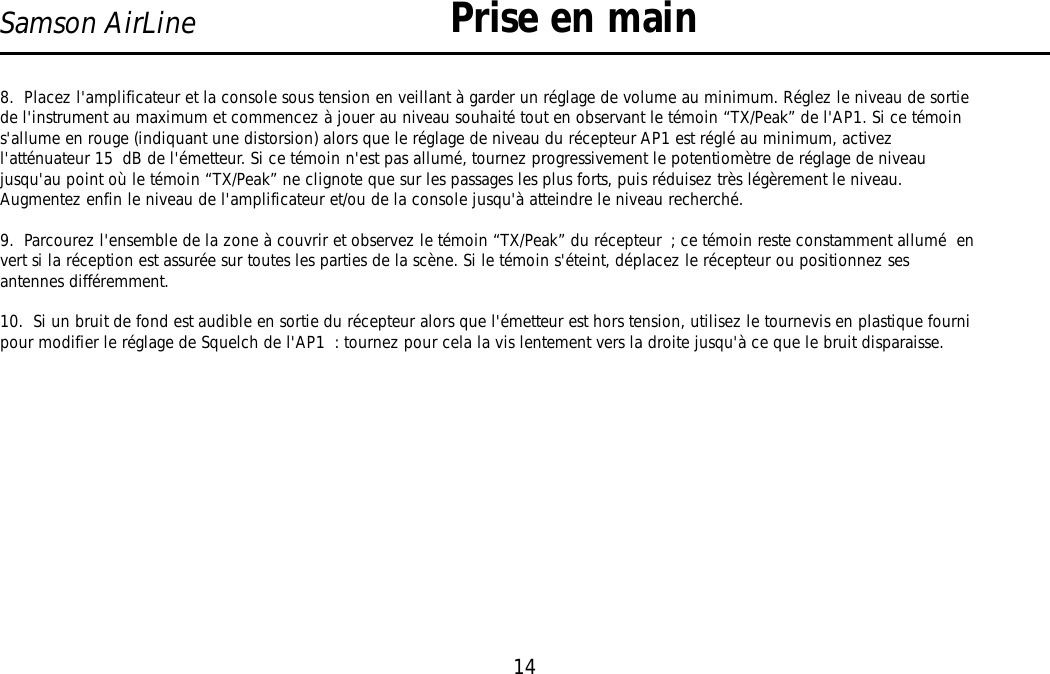 14Samson AirLine8.  Placez l&apos;amplificateur et la console sous tension en veillant à garder un réglage de volume au minimum. Réglez le niveau de sortiede l&apos;instrument au maximum et commencez à jouer au niveau souhaité tout en observant le témoin “TX/Peak” de l&apos;AP1. Si ce témoins&apos;allume en rouge (indiquant une distorsion) alors que le réglage de niveau du récepteur AP1 est réglé au minimum, activezl&apos;atténuateur 15 dB de l&apos;émetteur. Si ce témoin n&apos;est pas allumé, tournez progressivement le potentiomètre de réglage de niveaujusqu&apos;au point où le témoin “TX/Peak” ne clignote que sur les passages les plus forts, puis réduisez très légèrement le niveau.Augmentez enfin le niveau de l&apos;amplificateur et/ou de la console jusqu&apos;à atteindre le niveau recherché.9.  Parcourez l&apos;ensemble de la zone à couvrir et observez le témoin “TX/Peak” du récepteur ; ce témoin reste constamment allumé  envert si la réception est assurée sur toutes les parties de la scène. Si le témoin s&apos;éteint, déplacez le récepteur ou positionnez sesantennes différemment.10.  Si un bruit de fond est audible en sortie du récepteur alors que l&apos;émetteur est hors tension, utilisez le tournevis en plastique fournipour modifier le réglage de Squelch de l&apos;AP1 : tournez pour cela la vis lentement vers la droite jusqu&apos;à ce que le bruit disparaisse.Prise en mainFRANÇAIS