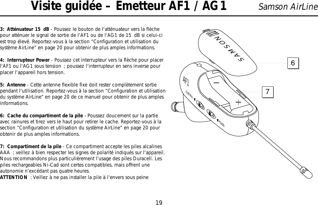 19Samson AirLineVisite guidée – Emetteur AF1 / AG13:  Atténuateur 15 dB - Poussez le bouton de l&apos;atténuateur vers la flèchepour atténuer le signal de sortie de l&apos;AF1 ou de l&apos;AG1 de 15 dB si celui-ciest trop élevé. Reportez-vous à la section “Configuration et utilisation dusystème AirLine” en page 20 pour obtenir de plus amples informations.4:  Interrupteur Power - Poussez cet interrupteur vers la flèche pour placerl&apos;AF1 ou l&apos;AG1 sous tension ; poussez l&apos;interrupteur en sens inverse pourplacer l&apos;appareil hors tension.5:  Antenne - Cette antenne flexible fixe doit rester complètement sortiependant l&apos;utilisation. Reportez-vous à la section “Configuration et utilisationdu système AirLine” en page 20 de ce manuel pour obtenir de plus amplesinformations.6:  Cache du compartiment de la pile - Poussez doucement sur la partieavec rainures et tirez vers le haut pour retirer le cache. Reportez-vous à lasection “Configuration et utilisation du système AirLine” en page 20 pourobtenir de plus amples informations.7:  Compartiment de la pile - Ce compartiment accepte les piles alcalinesAAA ; veillez à bien respecter les signes de polarité indiqués sur l&apos;appareil.Nous recommandons plus particulièrement l&apos;usage des piles Duracell. Lespiles rechargeables Ni-Cad sont certes compatibles, mais offrent uneautonomie n&apos;excédant pas quatre heures.ATTENTION : Veillez à ne pas installer la pile à l&apos;envers sous peineSAMSONPOWER15dB PADAF176FRANÇAIS