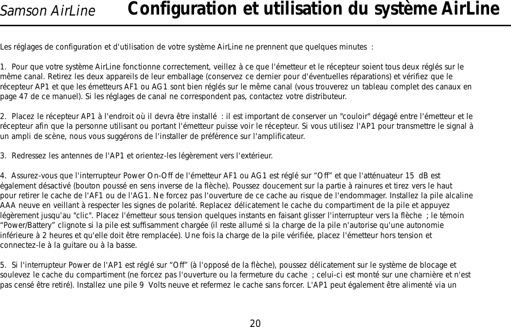 20Samson AirLineLes réglages de configuration et d&apos;utilisation de votre système AirLine ne prennent que quelques minutes :1.  Pour que votre système AirLine fonctionne correctement, veillez à ce que l&apos;émetteur et le récepteur soient tous deux réglés sur lemême canal. Retirez les deux appareils de leur emballage (conservez ce dernier pour d&apos;éventuelles réparations) et vérifiez que lerécepteur AP1 et que les émetteurs AF1 ou AG1 sont bien réglés sur le même canal (vous trouverez un tableau complet des canaux enpage 47 de ce manuel). Si les réglages de canal ne correspondent pas, contactez votre distributeur.2.  Placez le récepteur AP1 à l&apos;endroit où il devra être installé: il est important de conserver un &quot;couloir&quot; dégagé entre l&apos;émetteur et lerécepteur afin que la personne utilisant ou portant l&apos;émetteur puisse voir le récepteur. Si vous utilisez l&apos;AP1 pour transmettre le signal àun ampli de scène, nous vous suggérons de l&apos;installer de préférence sur l&apos;amplificateur.3.  Redressez les antennes de l&apos;AP1 et orientez-les légèrement vers l&apos;extérieur.4.  Assurez-vous que l&apos;interrupteur Power On-Off de l&apos;émetteur AF1 ou AG1 est réglé sur “Off” et que l&apos;atténuateur 15 dB estégalement désactivé (bouton poussé en sens inverse de la flèche). Poussez doucement sur la partie à rainures et tirez vers le hautpour retirer le cache de l&apos;AF1 ou de l&apos;AG1. Ne forcez pas l&apos;ouverture de ce cache au risque de l&apos;endommager. Installez la pile alcalineAAA neuve en veillant à respecter les signes de polarité. Replacez délicatement le cache du compartiment de la pile et appuyezlégèrement jusqu&apos;au &quot;clic&quot;. Placez l&apos;émetteur sous tension quelques instants en faisant glisser l&apos;interrupteur vers la flèche ; le témoin“Power/Battery” clignote si la pile est suffisamment chargée (il reste allumé si la charge de la pile n&apos;autorise qu&apos;une autonomieinférieure à 2 heures et qu&apos;elle doit être remplacée). Une fois la charge de la pile vérifiée, placez l&apos;émetteur hors tension etconnectez-le à la guitare ou à la basse.5.  Si l&apos;interrupteur Power de l&apos;AP1 est réglé sur “Off” (à l&apos;opposé de la flèche), poussez délicatement sur le système de blocage etsoulevez le cache du compartiment (ne forcez pas l&apos;ouverture ou la fermeture du cache ; celui-ci est monté sur une charnière et n&apos;estpas censé être retiré). Installez une pile 9 Volts neuve et refermez le cache sans forcer. L&apos;AP1 peut également être alimenté via unConfiguration et utilisation du système AirLineFRANÇAIS