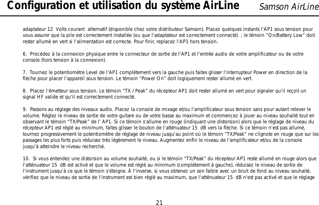 21Samson AirLineadaptateur 12 Volts courant  alternatif (disponible chez votre distributeur Samson). Placez quelques instants l&apos;AP1 sous tension pourvous assurer que la pile est correctement installée (ou que l&apos;adaptateur est correctement connecté) ; le témoin “On/Battery Low” doitrester allumé en vert si l&apos;alimentation est correcte. Pour finir, replacez l&apos;AP1 hors tension.6.  Procédez à la connexion physique entre le connecteur de sortie de l&apos;AP1 et l&apos;entrée audio de votre amplificateur ou de votreconsole (hors tension à la connexion).7.  Tournez le potentiomètre Level de l&apos;AP1 complètement vers la gauche puis faites glisser l&apos;interrupteur Power en direction de laflèche pour placer l&apos;appareil sous tension. Le témoin “Power On” doit logiquement rester allumé en vert.8.  Placez l&apos;émetteur sous tension. Le témoin “TX / Peak” du récepteur AP1 doit rester allumé en vert pour signaler qu&apos;il reçoit unsignal HF valide et qu&apos;il est correctement connecté.9.  Passons au réglage des niveaux audio. Placez la console de mixage et/ou l&apos;amplificateur sous tension sans pour autant relever levolume. Réglez le niveau de sortie de votre guitare ou de votre basse au maximum et commencez à jouer au niveau souhaité tout enobservant le témoin “TX/Peak” de l&apos; AP1. Si ce témoin s&apos;allume en rouge (indiquant une distorsion) alors que le réglage de niveau durécepteur AP1 est réglé au minimum, faites glisser le bouton de l&apos;atténuateur 15 dB vers la flèche. Si ce témoin n&apos;est pas allumé,tournez progressivement le potentiomètre de réglage de niveau jusqu&apos;au point où le témoin “TX/Peak” ne clignote en rouge que sur lespassages les plus forts puis réduisez très légèrement le niveau. Augmentez enfin le niveau de l&apos;amplificateur et/ou de la consolejusqu&apos;à atteindre le niveau recherché.10.  Si vous entendez une distorsion au volume souhaité, ou si le témoin “TX/Peak” du récepteur AP1 reste allumé en rouge alors quel&apos;atténuateur 15 dB est activé et que le volume est réglé au minimum (complètement à gauche), réduisez le niveau de sortie del&apos;instrument jusqu&apos;à ce que le témoin s&apos;éteigne. À l&apos;inverse, si vous obtenez un son faible avec un bruit de fond au niveau souhaité,vérifiez que le niveau de sortie de l&apos;instrument est bien réglé au maximum, que l&apos;atténuateur 15 dB n&apos;est pas activé et que le réglageConfiguration et utilisation du système AirLineFRANÇAIS