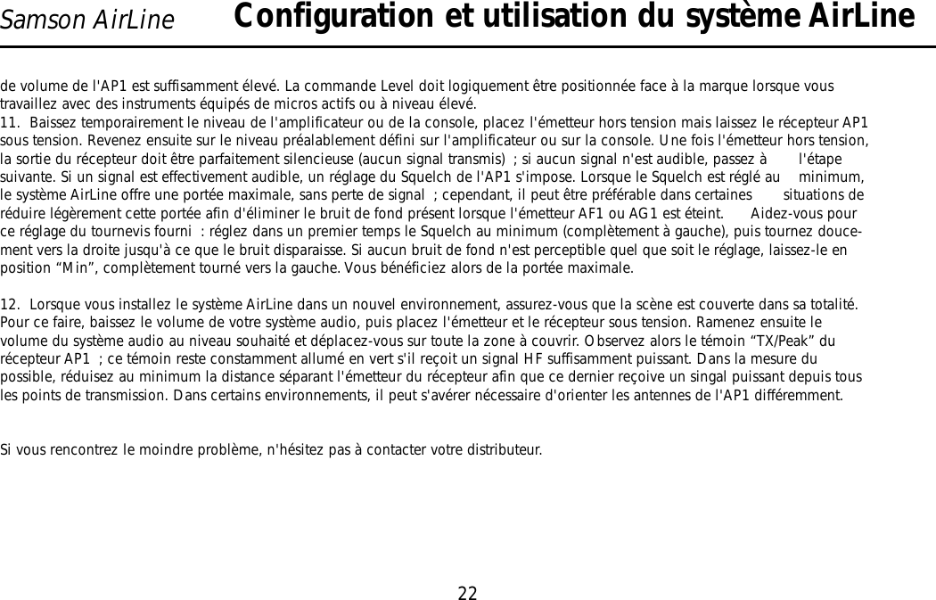 22Samson AirLinede volume de l&apos;AP1 est suffisamment élevé. La commande Level doit logiquement être positionnée face à la marque lorsque voustravaillez avec des instruments équipés de micros actifs ou à niveau élevé.11.  Baissez temporairement le niveau de l&apos;amplificateur ou de la console, placez l&apos;émetteur hors tension mais laissez le récepteur AP1sous tension. Revenez ensuite sur le niveau préalablement défini sur l&apos;amplificateur ou sur la console. Une fois l&apos;émetteur hors tension,la sortie du récepteur doit être parfaitement silencieuse (aucun signal transmis) ; si aucun signal n&apos;est audible, passez à       l&apos;étapesuivante. Si un signal est effectivement audible, un réglage du Squelch de l&apos;AP1 s&apos;impose. Lorsque le Squelch est réglé au    minimum,le système AirLine offre une portée maximale, sans perte de signal ; cependant, il peut être préférable dans certaines       situations deréduire légèrement cette portée afin d&apos;éliminer le bruit de fond présent lorsque l&apos;émetteur AF1 ou AG1 est éteint.      Aidez-vous pource réglage du tournevis fourni : réglez dans un premier temps le Squelch au minimum (complètement à gauche), puis tournez douce-ment vers la droite jusqu&apos;à ce que le bruit disparaisse. Si aucun bruit de fond n&apos;est perceptible quel que soit le réglage, laissez-le enposition “Min”, complètement tourné vers la gauche. Vous bénéficiez alors de la portée maximale.12.  Lorsque vous installez le système AirLine dans un nouvel environnement, assurez-vous que la scène est couverte dans sa totalité.Pour ce faire, baissez le volume de votre système audio, puis placez l&apos;émetteur et le récepteur sous tension. Ramenez ensuite levolume du système audio au niveau souhaité et déplacez-vous sur toute la zone à couvrir. Observez alors le témoin “TX/Peak” durécepteur AP1 ; ce témoin reste constamment allumé en vert s&apos;il reçoit un signal HF suffisamment puissant. Dans la mesure dupossible, réduisez au minimum la distance séparant l&apos;émetteur du récepteur afin que ce dernier reçoive un singal puissant depuis tousles points de transmission. Dans certains environnements, il peut s&apos;avérer nécessaire d&apos;orienter les antennes de l&apos;AP1 différemment.Si vous rencontrez le moindre problème, n&apos;hésitez pas à contacter votre distributeur.Configuration et utilisation du système AirLineFRANÇAIS