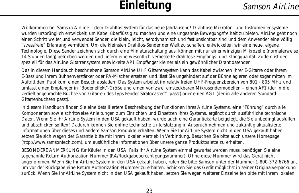 Willkommen bei Samson AirLine – dem Drahtlos-System für das neue Jahrtausend! Drahtlose Mikrofon- und Instrumentensystemewurden ursprünglich entwickelt, um Kabel überflüssig zu machen und eine ungeahnte Bewegungsfreiheit zu bieten. AirLine geht nocheinen Schritt weiter und verwendet Sender, die klein, leicht, aerodynamisch und fast unsichtbar sind und dem Anwender eine völlig“stressfreie” Erfahrung vermitteln. Um die kleinsten Drahtlos-Sender der Welt zu schaffen, entwickelten wir eine neue, eigeneTechnologie. Diese Sender zeichnen sich durch eine Miniaturschaltung aus, können mit nur einer winzigen Mikrozelle (normalerweise14 Stunden lang) betrieben werden und liefern eine wesentlich verbesserte drahtlose Empfangs- und Klangqualität. Zudem ist derspeziell für das AirLine Gitarrensystem entwickelte AP1 Empfänger kleiner als ein gewöhnlicher Drahtlossender.Das in diesem Handbuch beschriebene Samson AirLine UHF Gitarrensystem kann das Kabel zwischen Ihrer E-Gitarre oder IhremE-Bass und Ihrem Bühnenverstärker oder PA-Mischer ersetzen und lässt Sie ungehindert auf der Bühne agieren oder sogar mitten imAuftritt dem Publikum einen Besuch abstatten! Das System arbeitet im relativ freien UHF-Frequenzbereich von 801 - 805 MHz undumfasst einen Empfänger in “Bodeneffekt”-Größe und einen von zwei einsteckbaren Mikrosendermodellen – einen AF1 (der in dievertieft angebrachte Buchse von Gitarren des Typs Fender Stratocaster™ passt) oder einen AG1 (der in alle anderen Standard-Gitarrenbuchsen passt).In diesem Handbuch finden Sie eine detailliertere Beschreibung der Funktionen Ihres AirLine Systems, eine “Führung” durch alleKomponenten sowie schrittweise Anleitungen zum Einrichten und Einsetzen Ihres Systems, ergänzt durch ausführliche technischeDaten. Wenn Sie Ihr AirLine-System in den USA gekauft haben, wurde auch eine Garantiekarte beigelegt, die Sie unbedingt ausfüllenund abschicken sollten! Dadurch können Sie online technische Unterstützung in Anspruch nehmen und zukünftig aktualisierteInformationen über dieses und andere Samson Produkte erhalten. Wenn Sie Ihr AirLine System nicht in den USA gekauft haben,setzen Sie sich wegen der Garantie bitte mit Ihrem lokalen Vertrieb in Verbindung. Besuchen Sie bitte auch unsere Homepage(http://www.samsontech.com), um ausführliche Informationen über unsere ganze Produktpalette zu erhalten.BESONDERE ANMERKUNG für Käufer in den USA: Falls Ihr AirLine System einmal gewartet werden muss, benötigen Sie einesogenannte Return Authorization Nummer (RA/Rückgabeberechtigungsnummer). Ohne diese Nummer wird das Gerät nichtangenommen. Wenn Sie Ihr AirLine System in den USA gekauft haben, rufen Sie bitte Samson unter der Nummer 1-800-372-6766 an,um vor der Rückgabe eine Return Authorization-Nummer zu erhalten. Schicken Sie das Gerät möglichst in seiner Originalverpackungzurück. Wenn Sie Ihr AirLine System nicht in den USA gekauft haben, setzen Sie wegen weiterer Einzelheiten bitte mit Ihrem lokalen23Samson AirLineEinleitungDEUTSCHE