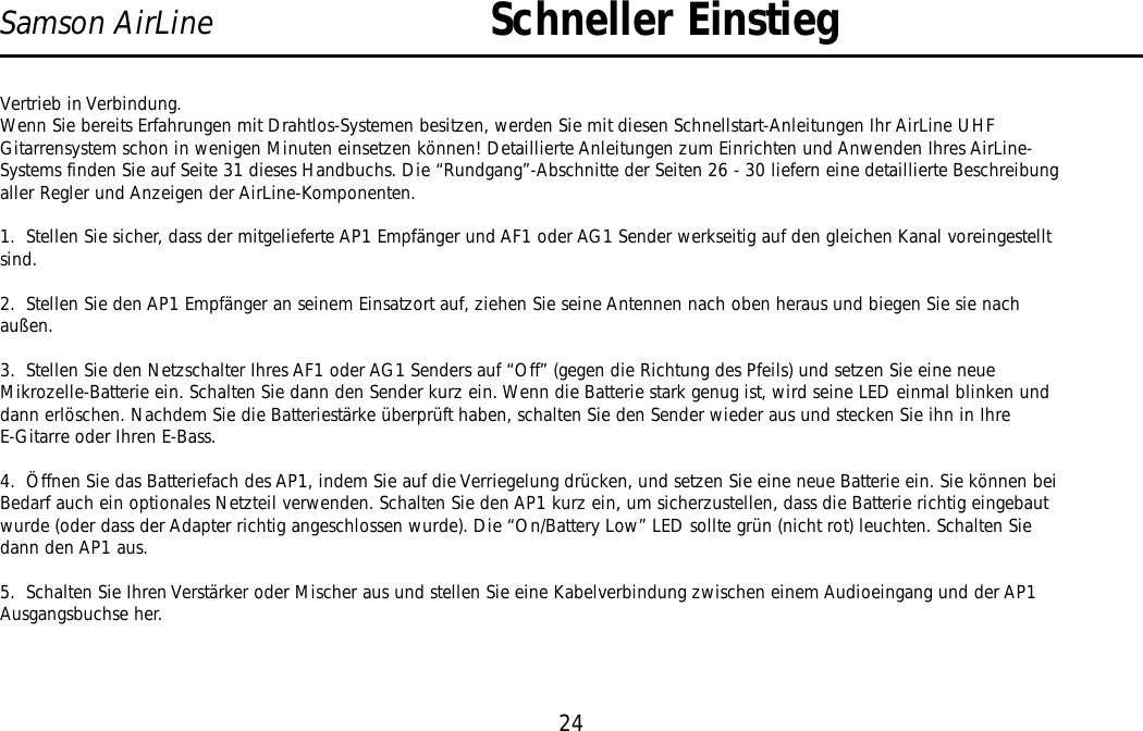 Vertrieb in Verbindung.Wenn Sie bereits Erfahrungen mit Drahtlos-Systemen besitzen, werden Sie mit diesen Schnellstart-Anleitungen Ihr AirLine UHFGitarrensystem schon in wenigen Minuten einsetzen können! Detaillierte Anleitungen zum Einrichten und Anwenden Ihres AirLine-Systems finden Sie auf Seite 31 dieses Handbuchs. Die “Rundgang”-Abschnitte der Seiten 26 - 30 liefern eine detaillierte Beschreibungaller Regler und Anzeigen der AirLine-Komponenten.1.  Stellen Sie sicher, dass der mitgelieferte AP1 Empfänger und AF1 oder AG1 Sender werkseitig auf den gleichen Kanal voreingestelltsind.2.  Stellen Sie den AP1 Empfänger an seinem Einsatzort auf, ziehen Sie seine Antennen nach oben heraus und biegen Sie sie nachaußen.3.  Stellen Sie den Netzschalter Ihres AF1 oder AG1 Senders auf “Off” (gegen die Richtung des Pfeils) und setzen Sie eine neueMikrozelle-Batterie ein. Schalten Sie dann den Sender kurz ein. Wenn die Batterie stark genug ist, wird seine LED einmal blinken unddann erlöschen. Nachdem Sie die Batteriestärke überprüft haben, schalten Sie den Sender wieder aus und stecken Sie ihn in IhreE-Gitarre oder Ihren E-Bass.4.  Öffnen Sie das Batteriefach des AP1, indem Sie auf die Verriegelung drücken, und setzen Sie eine neue Batterie ein. Sie können beiBedarf auch ein optionales Netzteil verwenden. Schalten Sie den AP1 kurz ein, um sicherzustellen, dass die Batterie richtig eingebautwurde (oder dass der Adapter richtig angeschlossen wurde). Die “On/Battery Low” LED sollte grün (nicht rot) leuchten. Schalten Siedann den AP1 aus.5.  Schalten Sie Ihren Verstärker oder Mischer aus und stellen Sie eine Kabelverbindung zwischen einem Audioeingang und der AP1Ausgangsbuchse her.24Samson AirLine Schneller EinstiegDEUTSCHE