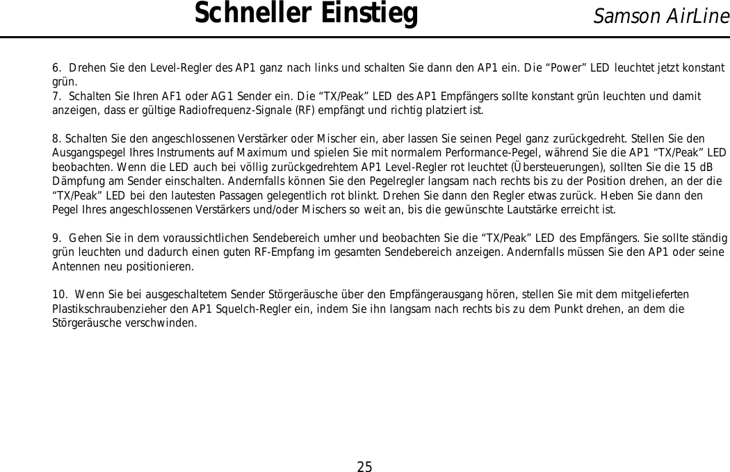 6.  Drehen Sie den Level-Regler des AP1 ganz nach links und schalten Sie dann den AP1 ein. Die “Power” LED leuchtet jetzt konstantgrün.7.  Schalten Sie Ihren AF1 oder AG1 Sender ein. Die “TX/Peak” LED des AP1 Empfängers sollte konstant grün leuchten und damitanzeigen, dass er gültige Radiofrequenz-Signale (RF) empfängt und richtig platziert ist.8. Schalten Sie den angeschlossenen Verstärker oder Mischer ein, aber lassen Sie seinen Pegel ganz zurückgedreht. Stellen Sie denAusgangspegel Ihres Instruments auf Maximum und spielen Sie mit normalem Performance-Pegel, während Sie die AP1 “TX/Peak” LEDbeobachten. Wenn die LED auch bei völlig zurückgedrehtem AP1 Level-Regler rot leuchtet (Übersteuerungen), sollten Sie die 15 dBDämpfung am Sender einschalten. Andernfalls können Sie den Pegelregler langsam nach rechts bis zu der Position drehen, an der die“TX/Peak” LED bei den lautesten Passagen gelegentlich rot blinkt. Drehen Sie dann den Regler etwas zurück. Heben Sie dann denPegel Ihres angeschlossenen Verstärkers und/oder Mischers so weit an, bis die gewünschte Lautstärke erreicht ist.9.  Gehen Sie in dem voraussichtlichen Sendebereich umher und beobachten Sie die “TX/Peak” LED des Empfängers. Sie sollte ständiggrün leuchten und dadurch einen guten RF-Empfang im gesamten Sendebereich anzeigen. Andernfalls müssen Sie den AP1 oder seineAntennen neu positionieren.10.  Wenn Sie bei ausgeschaltetem Sender Störgeräusche über den Empfängerausgang hören, stellen Sie mit dem mitgeliefertenPlastikschraubenzieher den AP1 Squelch-Regler ein, indem Sie ihn langsam nach rechts bis zu dem Punkt drehen, an dem dieStörgeräusche verschwinden.25Samson AirLineSchneller EinstiegDEUTSCHE