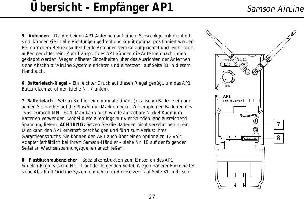 5:  Antennen – Da die beiden AP1 Antennen auf einem Schwenkgelenk montiertsind, können sie in alle Richtungen gedreht und somit optimal positioniert werden.Bei normalem Betrieb sollten beide Antennen vertikal aufgerichtet und leicht nachaußen gerichtet sein. Zum Transport des AP1 können die Antennen nach innengeklappt werden. Wegen näherer Einzelheiten über das Ausrichten der Antennensiehe Abschnitt “AirLine System einrichten und einsetzen” auf Seite 31 in diesemHandbuch.6: Batteriefach-Riegel – Ein leichter Druck auf diesen Riegel genügt, um das AP1Batteriefach zu öffnen (siehe Nr. 7 unten).7: Batteriefach – Setzen Sie hier eine normale 9-Volt (alkalische) Batterie ein undachten Sie hierbei auf die Plus/Minus-Markierungen. Wir empfehlen Batterien desTyps Duracell MN 1604. Man kann auch wiederaufladbare Nickel-KadmiumBatterien verwenden, wobei diese allerdings nur vier Stunden lang ausreichendSpannung liefern. ACHTUNG: Setzen Sie die Batterien nicht verkehrt herum ein.Dies kann den AP1 ernsthaft beschädigen und führt zum Verlust IhresGarantieanspruchs. Sie können den AP1 auch über einen optionalen 12 VoltAdapter (erhältlich bei Ihrem Samson-Händler – siehe Nr. 10 auf der folgendenSeite) an Wechselspannungsquellen anschließen.8:  Plastikschraubenzieher – Spezialkonstruktion zum Einstellen des AP1Squelch-Reglers (siehe Nr. 11 auf der folgenden Seite). Wegen näherer Einzelheitensiehe Abschnitt “AirLine System einrichten und einsetzen” auf Seite 31 in diesem27Samson AirLineÜbersicht - Empfänger AP1AP1UHF RECEIVERLEVELPOWER∞ACTIVE&amp;HILEVELPICKUPS•••••BATT. LOWON PEAKTXSAMSON78DEUTSCHE