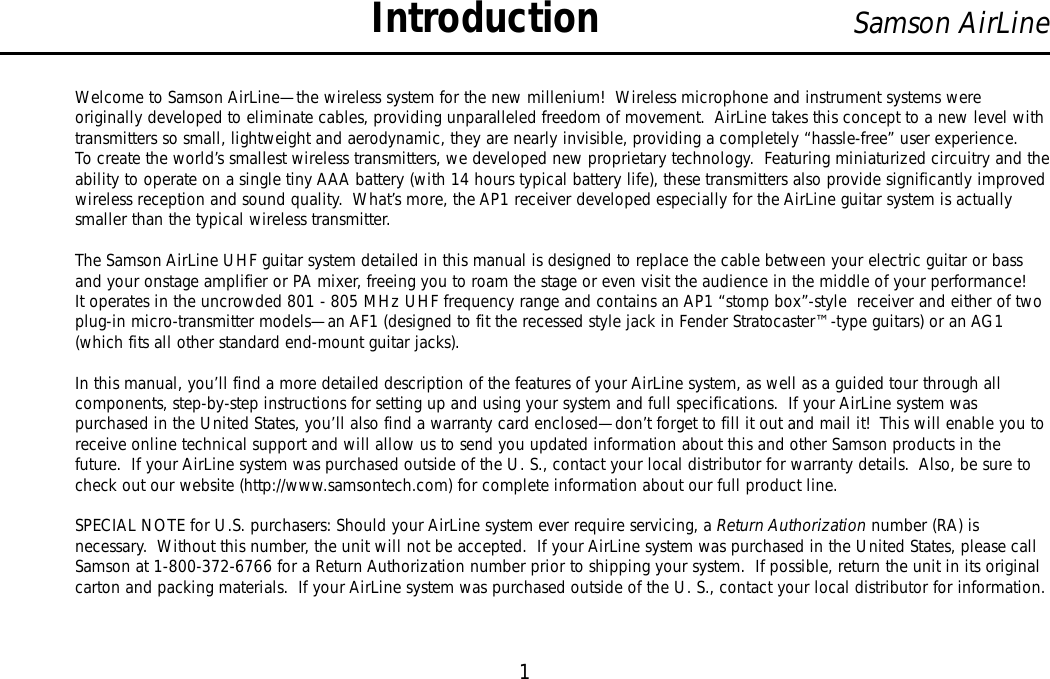 Welcome to Samson AirLine—the wireless system for the new millenium!  Wireless microphone and instrument systems wereoriginally developed to eliminate cables, providing unparalleled freedom of movement.  AirLine takes this concept to a new level withtransmitters so small, lightweight and aerodynamic, they are nearly invisible, providing a completely “hassle-free” user experience.To create the world’s smallest wireless transmitters, we developed new proprietary technology.  Featuring miniaturized circuitry and theability to operate on a single tiny AAA battery (with 14 hours typical battery life), these transmitters also provide significantly improvedwireless reception and sound quality.  What’s more, the AP1 receiver developed especially for the AirLine guitar system is actuallysmaller than the typical wireless transmitter.The Samson AirLine UHF guitar system detailed in this manual is designed to replace the cable between your electric guitar or bassand your onstage amplifier or PA mixer, freeing you to roam the stage or even visit the audience in the middle of your performance!It operates in the uncrowded 801 - 805 MHz UHF frequency range and contains an AP1 “stomp box”-style  receiver and either of twoplug-in micro-transmitter models—an AF1 (designed to fit the recessed style jack in Fender Stratocaster™-type guitars) or an AG1(which fits all other standard end-mount guitar jacks).In this manual, you’ll find a more detailed description of the features of your AirLine system, as well as a guided tour through allcomponents, step-by-step instructions for setting up and using your system and full specifications.  If your AirLine system waspurchased in the United States, you’ll also find a warranty card enclosed—don’t forget to fill it out and mail it!  This will enable you toreceive online technical support and will allow us to send you updated information about this and other Samson products in thefuture.  If your AirLine system was purchased outside of the U. S., contact your local distributor for warranty details.  Also, be sure tocheck out our website (http://www.samsontech.com) for complete information about our full product line.SPECIAL NOTE for U.S. purchasers: Should your AirLine system ever require servicing, a Return Authorization number (RA) isnecessary.  Without this number, the unit will not be accepted.  If your AirLine system was purchased in the United States, please callSamson at 1-800-372-6766 for a Return Authorization number prior to shipping your system.  If possible, return the unit in its originalcarton and packing materials.  If your AirLine system was purchased outside of the U. S., contact your local distributor for information.1Samson AirLineIntroductionENGLISH