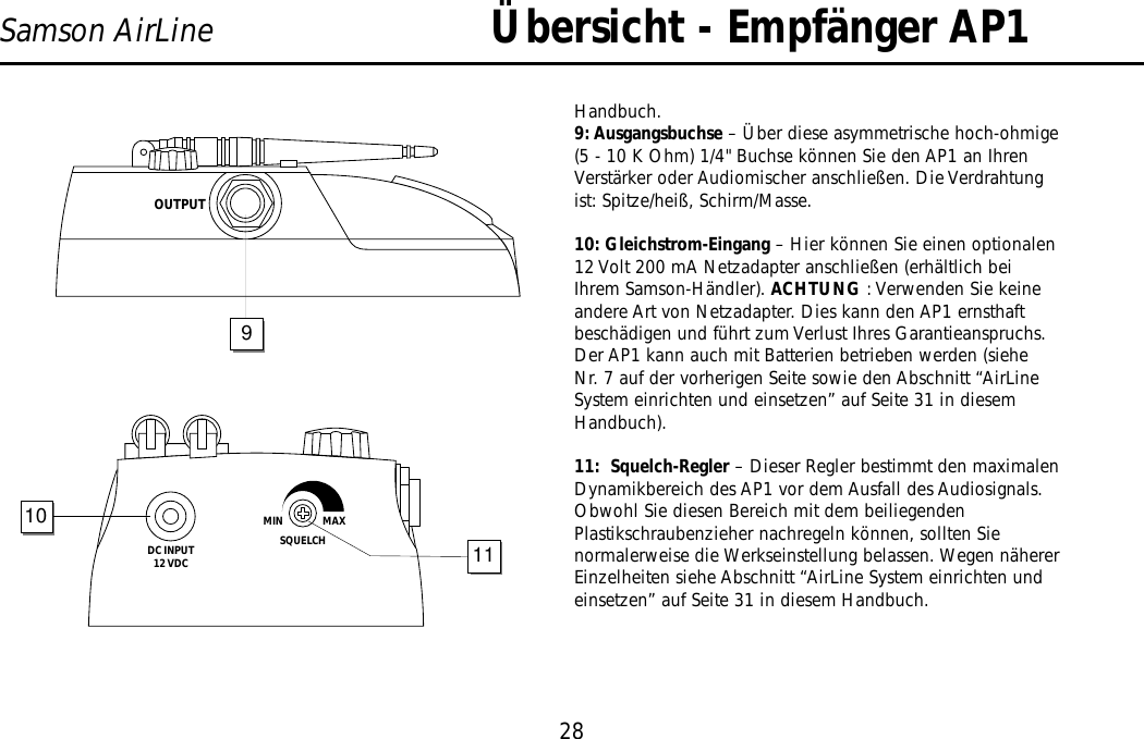 Übersicht - Empfänger AP128Samson AirLineHandbuch.9: Ausgangsbuchse – Über diese asymmetrische hoch-ohmige(5 - 10 K Ohm) 1/4&quot; Buchse können Sie den AP1 an IhrenVerstärker oder Audiomischer anschließen. Die Verdrahtungist: Spitze/heiß, Schirm/Masse.10: Gleichstrom-Eingang – Hier können Sie einen optionalen12 Volt 200 mA Netzadapter anschließen (erhältlich beiIhrem Samson-Händler). ACHTUNG : Verwenden Sie keineandere Art von Netzadapter. Dies kann den AP1 ernsthaftbeschädigen und führt zum Verlust Ihres Garantieanspruchs.Der AP1 kann auch mit Batterien betrieben werden (sieheNr. 7 auf der vorherigen Seite sowie den Abschnitt “AirLineSystem einrichten und einsetzen” auf Seite 31 in diesemHandbuch).11:  Squelch-Regler – Dieser Regler bestimmt den maximalenDynamikbereich des AP1 vor dem Ausfall des Audiosignals.Obwohl Sie diesen Bereich mit dem beiliegendenPlastikschraubenzieher nachregeln können, sollten Sienormalerweise die Werkseinstellung belassen. Wegen nähererEinzelheiten siehe Abschnitt “AirLine System einrichten undeinsetzen” auf Seite 31 in diesem Handbuch.DC INPUT12 VDCSQUELCHMIN                  MAX1011OUTPUT9DEUTSCHE