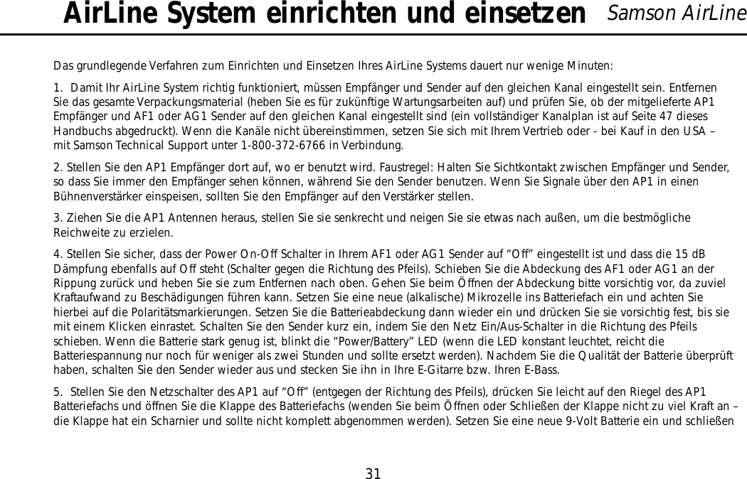 31Samson AirLineDas grundlegende Verfahren zum Einrichten und Einsetzen Ihres AirLine Systems dauert nur wenige Minuten:1.  Damit Ihr AirLine System richtig funktioniert, müssen Empfänger und Sender auf den gleichen Kanal eingestellt sein. EntfernenSie das gesamte Verpackungsmaterial (heben Sie es für zukünftige Wartungsarbeiten auf) und prüfen Sie, ob der mitgelieferte AP1Empfänger und AF1 oder AG1 Sender auf den gleichen Kanal eingestellt sind (ein vollständiger Kanalplan ist auf Seite 47 diesesHandbuchs abgedruckt). Wenn die Kanäle nicht übereinstimmen, setzen Sie sich mit Ihrem Vertrieb oder - bei Kauf in den USA –mit Samson Technical Support unter 1-800-372-6766 in Verbindung.2. Stellen Sie den AP1 Empfänger dort auf, wo er benutzt wird. Faustregel: Halten Sie Sichtkontakt zwischen Empfänger und Sender,so dass Sie immer den Empfänger sehen können, während Sie den Sender benutzen. Wenn Sie Signale über den AP1 in einenBühnenverstärker einspeisen, sollten Sie den Empfänger auf den Verstärker stellen.3. Ziehen Sie die AP1 Antennen heraus, stellen Sie sie senkrecht und neigen Sie sie etwas nach außen, um die bestmöglicheReichweite zu erzielen.4. Stellen Sie sicher, dass der Power On-Off Schalter in Ihrem AF1 oder AG1 Sender auf “Off” eingestellt ist und dass die 15 dBDämpfung ebenfalls auf Off steht (Schalter gegen die Richtung des Pfeils). Schieben Sie die Abdeckung des AF1 oder AG1 an derRippung zurück und heben Sie sie zum Entfernen nach oben. Gehen Sie beim Öffnen der Abdeckung bitte vorsichtig vor, da zuvielKraftaufwand zu Beschädigungen führen kann. Setzen Sie eine neue (alkalische) Mikrozelle ins Batteriefach ein und achten Siehierbei auf die Polaritätsmarkierungen. Setzen Sie die Batterieabdeckung dann wieder ein und drücken Sie sie vorsichtig fest, bis siemit einem Klicken einrastet. Schalten Sie den Sender kurz ein, indem Sie den Netz Ein/Aus-Schalter in die Richtung des Pfeilsschieben. Wenn die Batterie stark genug ist, blinkt die “Power/Battery” LED (wenn die LED konstant leuchtet, reicht dieBatteriespannung nur noch für weniger als zwei Stunden und sollte ersetzt werden). Nachdem Sie die Qualität der Batterie überprüfthaben, schalten Sie den Sender wieder aus und stecken Sie ihn in Ihre E-Gitarre bzw. Ihren E-Bass.5.  Stellen Sie den Netzschalter des AP1 auf “Off” (entgegen der Richtung des Pfeils), drücken Sie leicht auf den Riegel des AP1Batteriefachs und öffnen Sie die Klappe des Batteriefachs (wenden Sie beim Öffnen oder Schließen der Klappe nicht zu viel Kraft an –die Klappe hat ein Scharnier und sollte nicht komplett abgenommen werden). Setzen Sie eine neue 9-Volt Batterie ein und schließenAirLine System einrichten und einsetzenDEUTSCHE