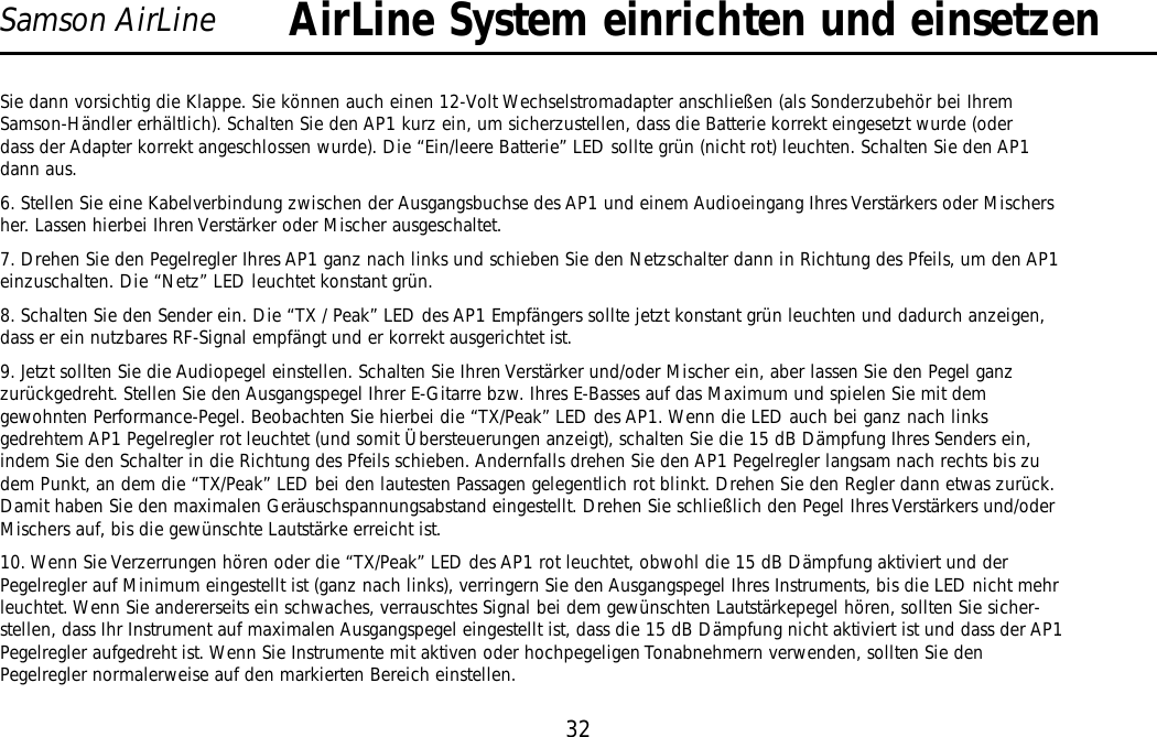 32Samson AirLineSie dann vorsichtig die Klappe. Sie können auch einen 12-Volt Wechselstromadapter anschließen (als Sonderzubehör bei IhremSamson-Händler erhältlich). Schalten Sie den AP1 kurz ein, um sicherzustellen, dass die Batterie korrekt eingesetzt wurde (oderdass der Adapter korrekt angeschlossen wurde). Die “Ein/leere Batterie” LED sollte grün (nicht rot) leuchten. Schalten Sie den AP1dann aus.6. Stellen Sie eine Kabelverbindung zwischen der Ausgangsbuchse des AP1 und einem Audioeingang Ihres Verstärkers oder Mischersher. Lassen hierbei Ihren Verstärker oder Mischer ausgeschaltet.7. Drehen Sie den Pegelregler Ihres AP1 ganz nach links und schieben Sie den Netzschalter dann in Richtung des Pfeils, um den AP1einzuschalten. Die “Netz” LED leuchtet konstant grün.8. Schalten Sie den Sender ein. Die “TX / Peak” LED des AP1 Empfängers sollte jetzt konstant grün leuchten und dadurch anzeigen,dass er ein nutzbares RF-Signal empfängt und er korrekt ausgerichtet ist.9. Jetzt sollten Sie die Audiopegel einstellen. Schalten Sie Ihren Verstärker und/oder Mischer ein, aber lassen Sie den Pegel ganzzurückgedreht. Stellen Sie den Ausgangspegel Ihrer E-Gitarre bzw. Ihres E-Basses auf das Maximum und spielen Sie mit demgewohnten Performance-Pegel. Beobachten Sie hierbei die “TX/Peak” LED des AP1. Wenn die LED auch bei ganz nach linksgedrehtem AP1 Pegelregler rot leuchtet (und somit Übersteuerungen anzeigt), schalten Sie die 15 dB Dämpfung Ihres Senders ein,indem Sie den Schalter in die Richtung des Pfeils schieben. Andernfalls drehen Sie den AP1 Pegelregler langsam nach rechts bis zudem Punkt, an dem die “TX/Peak” LED bei den lautesten Passagen gelegentlich rot blinkt. Drehen Sie den Regler dann etwas zurück.Damit haben Sie den maximalen Geräuschspannungsabstand eingestellt. Drehen Sie schließlich den Pegel Ihres Verstärkers und/oderMischers auf, bis die gewünschte Lautstärke erreicht ist.10. Wenn Sie Verzerrungen hören oder die “TX/Peak” LED des AP1 rot leuchtet, obwohl die 15 dB Dämpfung aktiviert und derPegelregler auf Minimum eingestellt ist (ganz nach links), verringern Sie den Ausgangspegel Ihres Instruments, bis die LED nicht mehrleuchtet. Wenn Sie andererseits ein schwaches, verrauschtes Signal bei dem gewünschten Lautstärkepegel hören, sollten Sie sicher-stellen, dass Ihr Instrument auf maximalen Ausgangspegel eingestellt ist, dass die 15 dB Dämpfung nicht aktiviert ist und dass der AP1Pegelregler aufgedreht ist. Wenn Sie Instrumente mit aktiven oder hochpegeligen Tonabnehmern verwenden, sollten Sie denPegelregler normalerweise auf den markierten Bereich einstellen.AirLine System einrichten und einsetzenDEUTSCHE