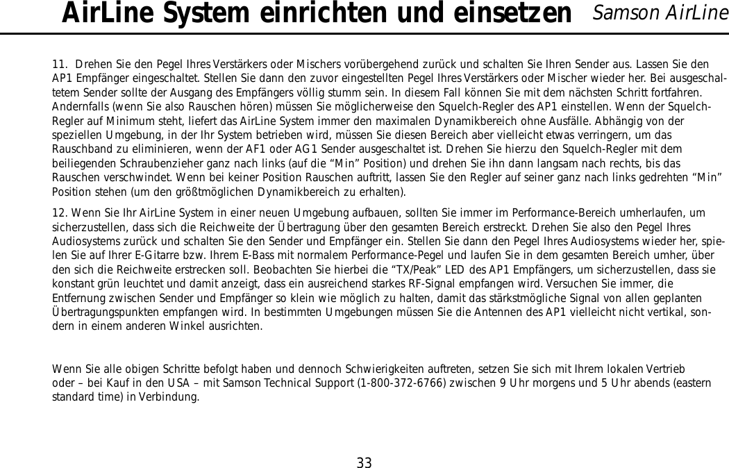 33Samson AirLine11.  Drehen Sie den Pegel Ihres Verstärkers oder Mischers vorübergehend zurück und schalten Sie Ihren Sender aus. Lassen Sie denAP1 Empfänger eingeschaltet. Stellen Sie dann den zuvor eingestellten Pegel Ihres Verstärkers oder Mischer wieder her. Bei ausgeschal-tetem Sender sollte der Ausgang des Empfängers völlig stumm sein. In diesem Fall können Sie mit dem nächsten Schritt fortfahren.Andernfalls (wenn Sie also Rauschen hören) müssen Sie möglicherweise den Squelch-Regler des AP1 einstellen. Wenn der Squelch-Regler auf Minimum steht, liefert das AirLine System immer den maximalen Dynamikbereich ohne Ausfälle. Abhängig von derspeziellen Umgebung, in der Ihr System betrieben wird, müssen Sie diesen Bereich aber vielleicht etwas verringern, um dasRauschband zu eliminieren, wenn der AF1 oder AG1 Sender ausgeschaltet ist. Drehen Sie hierzu den Squelch-Regler mit dembeiliegenden Schraubenzieher ganz nach links (auf die “Min” Position) und drehen Sie ihn dann langsam nach rechts, bis dasRauschen verschwindet. Wenn bei keiner Position Rauschen auftritt, lassen Sie den Regler auf seiner ganz nach links gedrehten “Min”Position stehen (um den größtmöglichen Dynamikbereich zu erhalten).12. Wenn Sie Ihr AirLine System in einer neuen Umgebung aufbauen, sollten Sie immer im Performance-Bereich umherlaufen, umsicherzustellen, dass sich die Reichweite der Übertragung über den gesamten Bereich erstreckt. Drehen Sie also den Pegel IhresAudiosystems zurück und schalten Sie den Sender und Empfänger ein. Stellen Sie dann den Pegel Ihres Audiosystems wieder her, spie-len Sie auf Ihrer E-Gitarre bzw. Ihrem E-Bass mit normalem Performance-Pegel und laufen Sie in dem gesamten Bereich umher, überden sich die Reichweite erstrecken soll. Beobachten Sie hierbei die “TX/Peak” LED des AP1 Empfängers, um sicherzustellen, dass siekonstant grün leuchtet und damit anzeigt, dass ein ausreichend starkes RF-Signal empfangen wird. Versuchen Sie immer, dieEntfernung zwischen Sender und Empfänger so klein wie möglich zu halten, damit das stärkstmögliche Signal von allen geplantenÜbertragungspunkten empfangen wird. In bestimmten Umgebungen müssen Sie die Antennen des AP1 vielleicht nicht vertikal, son-dern in einem anderen Winkel ausrichten.Wenn Sie alle obigen Schritte befolgt haben und dennoch Schwierigkeiten auftreten, setzen Sie sich mit Ihrem lokalen Vertrieboder – bei Kauf in den USA – mit Samson Technical Support (1-800-372-6766) zwischen 9 Uhr morgens und 5 Uhr abends (easternstandard time) in Verbindung.AirLine System einrichten und einsetzenDEUTSCHE