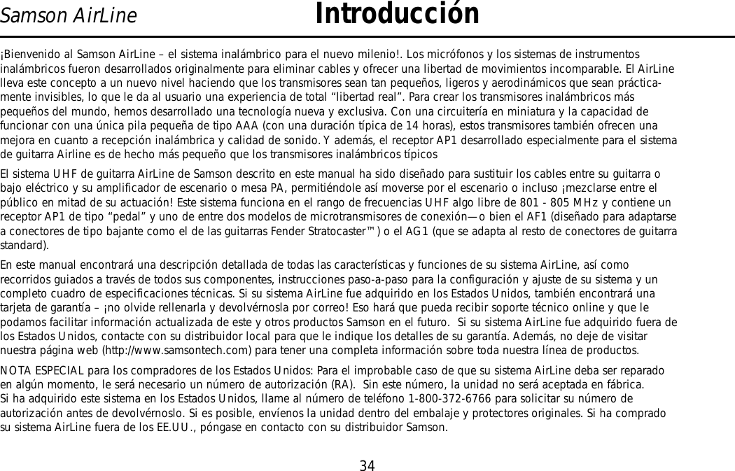 34Samson AirLine Introducción¡Bienvenido al Samson AirLine – el sistema inalámbrico para el nuevo milenio!. Los micrófonos y los sistemas de instrumentosinalámbricos fueron desarrollados originalmente para eliminar cables y ofrecer una libertad de movimientos incomparable. El AirLinelleva este concepto a un nuevo nivel haciendo que los transmisores sean tan pequeños, ligeros y aerodinámicos que sean práctica-mente invisibles, lo que le da al usuario una experiencia de total “libertad real”. Para crear los transmisores inalámbricos máspequeños del mundo, hemos desarrollado una tecnología nueva y exclusiva. Con una circuitería en miniatura y la capacidad defuncionar con una única pila pequeña de tipo AAA (con una duración típica de 14 horas), estos transmisores también ofrecen unamejora en cuanto a recepción inalámbrica y calidad de sonido. Y además, el receptor AP1 desarrollado especialmente para el sistemade guitarra Airline es de hecho más pequeño que los transmisores inalámbricos típicos El sistema UHF de guitarra AirLine de Samson descrito en este manual ha sido diseñado para sustituir los cables entre su guitarra obajo eléctrico y su amplificador de escenario o mesa PA, permitiéndole así moverse por el escenario o incluso ¡mezclarse entre elpúblico en mitad de su actuación! Este sistema funciona en el rango de frecuencias UHF algo libre de 801 - 805 MHz y contiene unreceptor AP1 de tipo “pedal” y uno de entre dos modelos de microtransmisores de conexión—o bien el AF1 (diseñado para adaptarsea conectores de tipo bajante como el de las guitarras Fender Stratocaster™) o el AG1 (que se adapta al resto de conectores de guitarrastandard).En este manual encontrará una descripción detallada de todas las características y funciones de su sistema AirLine, así comorecorridos guiados a través de todos sus componentes, instrucciones paso-a-paso para la configuración y ajuste de su sistema y uncompleto cuadro de especificaciones técnicas. Si su sistema AirLine fue adquirido en los Estados Unidos, también encontrará unatarjeta de garantía – ¡no olvide rellenarla y devolvérnosla por correo! Eso hará que pueda recibir soporte técnico online y que lepodamos facilitar información actualizada de este y otros productos Samson en el futuro.  Si su sistema AirLine fue adquirido fuera delos Estados Unidos, contacte con su distribuidor local para que le indique los detalles de su garantía. Además, no deje de visitarnuestra página web (http://www.samsontech.com) para tener una completa información sobre toda nuestra línea de productos.NOTA ESPECIAL para los compradores de los Estados Unidos: Para el improbable caso de que su sistema AirLine deba ser reparadoen algún momento, le será necesario un número de autorización (RA).  Sin este número, la unidad no será aceptada en fábrica.Si ha adquirido este sistema en los Estados Unidos, llame al número de teléfono 1-800-372-6766 para solicitar su número deautorización antes de devolvérnoslo. Si es posible, envíenos la unidad dentro del embalaje y protectores originales. Si ha compradosu sistema AirLine fuera de los EE.UU., póngase en contacto con su distribuidor Samson.ESPAÑOL