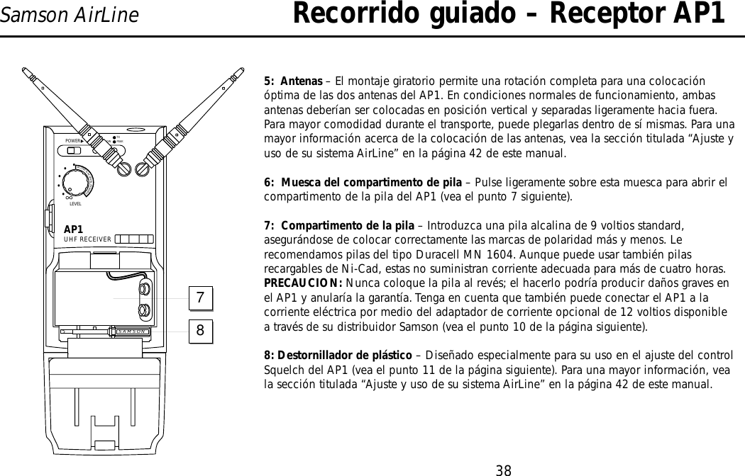 38Samson AirLine5:  Antenas – El montaje giratorio permite una rotación completa para una colocaciónóptima de las dos antenas del AP1. En condiciones normales de funcionamiento, ambasantenas deberían ser colocadas en posición vertical y separadas ligeramente hacia fuera.Para mayor comodidad durante el transporte, puede plegarlas dentro de sí mismas. Para unamayor información acerca de la colocación de las antenas, vea la sección titulada “Ajuste yuso de su sistema AirLine” en la página 42 de este manual.6:  Muesca del compartimento de pila – Pulse ligeramente sobre esta muesca para abrir elcompartimento de la pila del AP1 (vea el punto 7 siguiente).7:  Compartimento de la pila – Introduzca una pila alcalina de 9 voltios standard,asegurándose de colocar correctamente las marcas de polaridad más y menos. Lerecomendamos pilas del tipo Duracell MN 1604. Aunque puede usar también pilasrecargables de Ni-Cad, estas no suministran corriente adecuada para más de cuatro horas.PRECAUCION: Nunca coloque la pila al revés; el hacerlo podría producir daños graves enel AP1 y anularía la garantía. Tenga en cuenta que también puede conectar el AP1 a lacorriente eléctrica por medio del adaptador de corriente opcional de 12 voltios disponiblea través de su distribuidor Samson (vea el punto 10 de la página siguiente).8: Destornillador de plástico – Diseñado especialmente para su uso en el ajuste del controlSquelch del AP1 (vea el punto 11 de la página siguiente). Para una mayor información, veala sección titulada “Ajuste y uso de su sistema AirLine” en la página 42 de este manual.Recorrido guiado – Receptor AP1AP1UHF RECEIVERLEVELPOWER∞ACTIVE&amp;HILEVELPICKUPS•••••BATT. LOWON PEAKTXSAMSON78ESPAÑOL