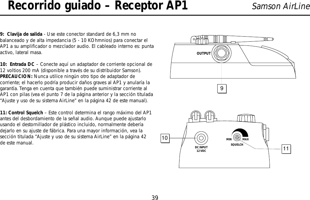 39Samson AirLineRecorrido guiado – Receptor AP19:  Clavija de salida - Use este conector standard de 6,3 mm nobalanceado y de alta impedancia (5 - 10 KOhmnios) para conectar elAP1 a su amplificador o mezclador audio. El cableado interno es: puntaactivo, lateral masa.10:  Entrada DC – Conecte aquí un adaptador de corriente opcional de12 voltios 200 mA (disponible a través de su distribuidor Samson).  PRECAUCION: Nunca utilice ningún otro tipo de adaptador decorriente; el hacerlo podría producir daños graves al AP1 y anularía lagarantía. Tenga en cuenta que también puede suministrar corriente alAP1 con pilas (vea el punto 7 de la página anterior y la sección titulada“Ajuste y uso de su sistema AirLine” en la página 42 de este manual).11: Control Squelch – Este control determina el rango máximo del AP1antes del desbordamiento de la señal audio. Aunque puede ajustarlousando el destornillador de plástico incluido, normalmente deberíadejarlo en su ajuste de fábrica. Para una mayor información, vea lasección titulada “Ajuste y uso de su sistema AirLine” en la página 42de este manual.DC INPUT12 VDCSQUELCHMIN                  MAX1011OUTPUT9ESPAÑOL