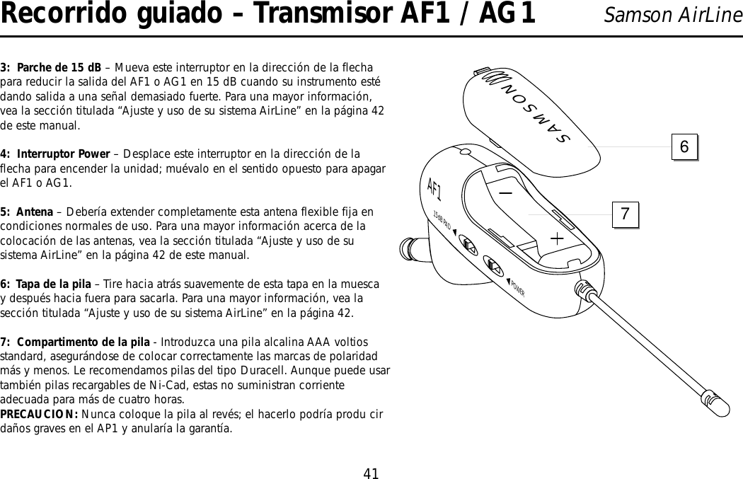 41Samson AirLineRecorrido guiado – Transmisor AF1 / AG13:  Parche de 15 dB – Mueva este interruptor en la dirección de la flechapara reducir la salida del AF1 o AG1 en 15 dB cuando su instrumento estédando salida a una señal demasiado fuerte. Para una mayor información,vea la sección titulada “Ajuste y uso de su sistema AirLine” en la página 42de este manual.4:  Interruptor Power – Desplace este interruptor en la dirección de laflecha para encender la unidad; muévalo en el sentido opuesto para apagarel AF1 o AG1.5:  Antena – Debería extender completamente esta antena flexible fija encondiciones normales de uso. Para una mayor información acerca de lacolocación de las antenas, vea la sección titulada “Ajuste y uso de susistema AirLine” en la página 42 de este manual.6:  Tapa de la pila – Tire hacia atrás suavemente de esta tapa en la muescay después hacia fuera para sacarla. Para una mayor información, vea lasección titulada “Ajuste y uso de su sistema AirLine” en la página 42.7:  Compartimento de la pila - Introduzca una pila alcalina AAA voltiosstandard, asegurándose de colocar correctamente las marcas de polaridadmás y menos. Le recomendamos pilas del tipo Duracell. Aunque puede usartambién pilas recargables de Ni-Cad, estas no suministran corrienteadecuada para más de cuatro horas. PRECAUCION: Nunca coloque la pila al revés; el hacerlo podría produ cirdaños graves en el AP1 y anularía la garantía.SAMSONPOWER15dB PADAF176ESPAÑOL