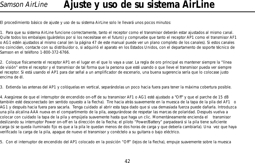 42Samson AirLineEl procedimiento básico de ajuste y uso de su sistema AirLine solo le llevará unos pocos minutos:1.  Para que su sistema AirLine funcione correctamente, tanto el receptor como el transmisor deberán estar ajustados al mismo canal.Quite todos los embalajes (guárdelos por si los necesitase en el futuro) y compruebe que tanto el receptor AP1 como el transmisor AF1o AG1 estén ajustados al mismo canal (en la página 47 de este manual puede ver un plano completo de los canales). Si estos canalesno coinciden, contacte con su distribuidor o, si adquirió el aparato en los Estados Unidos, con el departamento de soporte técnico deSamson en el teléfono 1-800-372-6766.2.  Coloque físicamente el receptor AP1 en el lugar en el que lo vaya a usar. La regla de oro principal es mantener siempre la “líneade visión” entre el receptor y el transmisor de tal forma que la persona que esté usando o que lleve el transmisor pueda ver siempreel receptor. Si está usando el AP1 para dar señal a un amplificador de escenario, una buena sugerencia sería que lo colocase justoencima de él.3.  Extienda las antenas del AP1 y colóquelas en vertical, separándolas un poco hacia fuera para tener la máxima cobertura posible.  4. Asegúrese de que el interruptor de encendido on-off de su transmisor AF1 o AG1 esté ajustado a &quot;Off&quot; y que el parche de 15 dBtambién esté desconectado (en sentido opuesto a la flecha).  Tire hacia atrás suavemente en la muesca de la tapa de la pila del AF1   oAG1 y después hacia fuera para sacarla.  Tenga cuidado al abrir esta tapa dado que si usa demasiada fuerza puede dañarla. Introduzcauna pila alcalina AAA nueva en el compartimento de la pila, asegurándose de respetar las marcas de polaridad. Después vuelva acolocar con cuidado la tapa de la pila y empújela suavemente hasta que haga un clic. Momentáneamente encienda el    transmisordeslizando su interruptor Power on-off en la dirección de la flecha; el piloto “Power/Battery” parpadeará si la pila tiene suficientecarga (si se queda iluminado fijo es que a la pila le quedan menos de dos horas de carga y que debería cambiarla). Una  vez que hayaverificado la carga de la pila, apague de nuevo el transmisor y conéctelo a su guitarra o bajo eléctrico.5.  Con el interruptor de encendido del AP1 colocado en la posición “Off” (lejos de la flecha), empuje suavemente sobre la muescaAjuste y uso de su sistema AirLineESPAÑOL